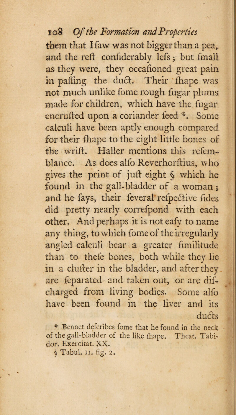 them that Ifaw was not bigger than a pea, and the reft confiderably lefs; but frnali as they were, they occafioned great pain in pafling the duel. Their fhape was not much unlike fome rough fugar plums made for children, which have the fugar encrufted upon a coriander feed *. Some calculi have been aptly enough compared for their fhape to the eight little bones of the wrift. Haller mentions this refem- blance. As does alfo Reverhorftius, who gives the print of juft eight § which he found in the gall-bladder of a woman ; and he fays, their feveral'refpeclive fides did pretty nearly correfpond with each other. And perhaps it is not eafy to name any thing, to which fome of the irregularly angled calculi bear a greater fimilitude than to thefe bones, both while they lie in a clufter in the bladder, and after they are feparated and taken out, or are dis¬ charged from living bodies. Some alfo have been found in the liver and its duds * Bennet deferibes fome that he found in the neck • of the gall-bladder of the like fhape. Theat. Tabb dor. Exercitat. XX. § Tabul. ii, fig. 2.