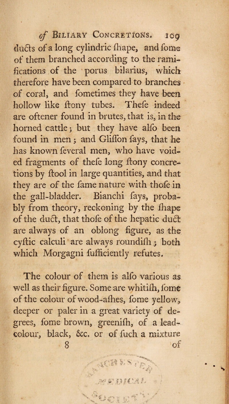 duels of a long cylindric fhape, and feme of them branched according to the rami¬ fications of the porus bilarius, which therefore have been compared to branches of coral, and fometimes they have been hollow like ftony tubes. Thefe indeed are oftener found in brutes, that is, in the horned cattle; but they have alfo been found in men 5 and Gliffon fays, that he has known feveral men, who have void¬ ed fragments of thefe long ftony concre¬ tions by ftool in large quantities, and that they are of the fame nature with thofe in. the gall-bladder. Bianchi fays, proba¬ bly from theory, reckoning by the ftiape of the du6l, that thofe of the hepatic du£t are always of an oblong figure, as the cyftic calculi are always roundifti; both which Morgagni fufficiently refutes. The colour of them is alfo various as well as their figure. Some are whitifli, feme of the colour of wood-afhes, feme yellow, deeper or paler in a great variety of de¬ grees, feme brown, greenifh, of a lead- colour, black, &c. or of fuch a mixture