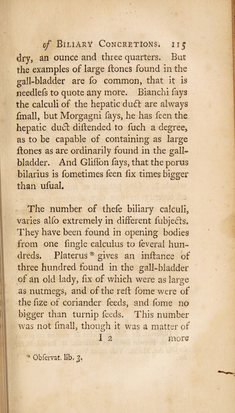 dry, an ounce and three quarters. But the examples of large ftones found in the gall-bladder are fo common, that it is needlefs to quote any more. Bianchi fays the calculi of the hepatic duff are always fmall, but Morgagni fays, he has feen the hepatic duel diftended to fuch a degree, as to be capable of containing as large ftones as are ordinarily found in the gall- bladder. And Gliflon fays, that the poras bilarius is fometimes feen fix times bigger than ufual. The number of thefe biliary calculi, varies alfo extremely in different fubjebts* They have been found in opening bodies from one fingle calculus to feveral hun¬ dreds. Platerus * gives an inftance of three hundred found in the gall-bladder of an old lady, fix of which were as large as nutmegs, and of the reft fome were of the fize of coriander feeds, and fome no bigger than turnip feeds. This number was not fmallj though it was a matter of I 2 more Obfervat. lib.