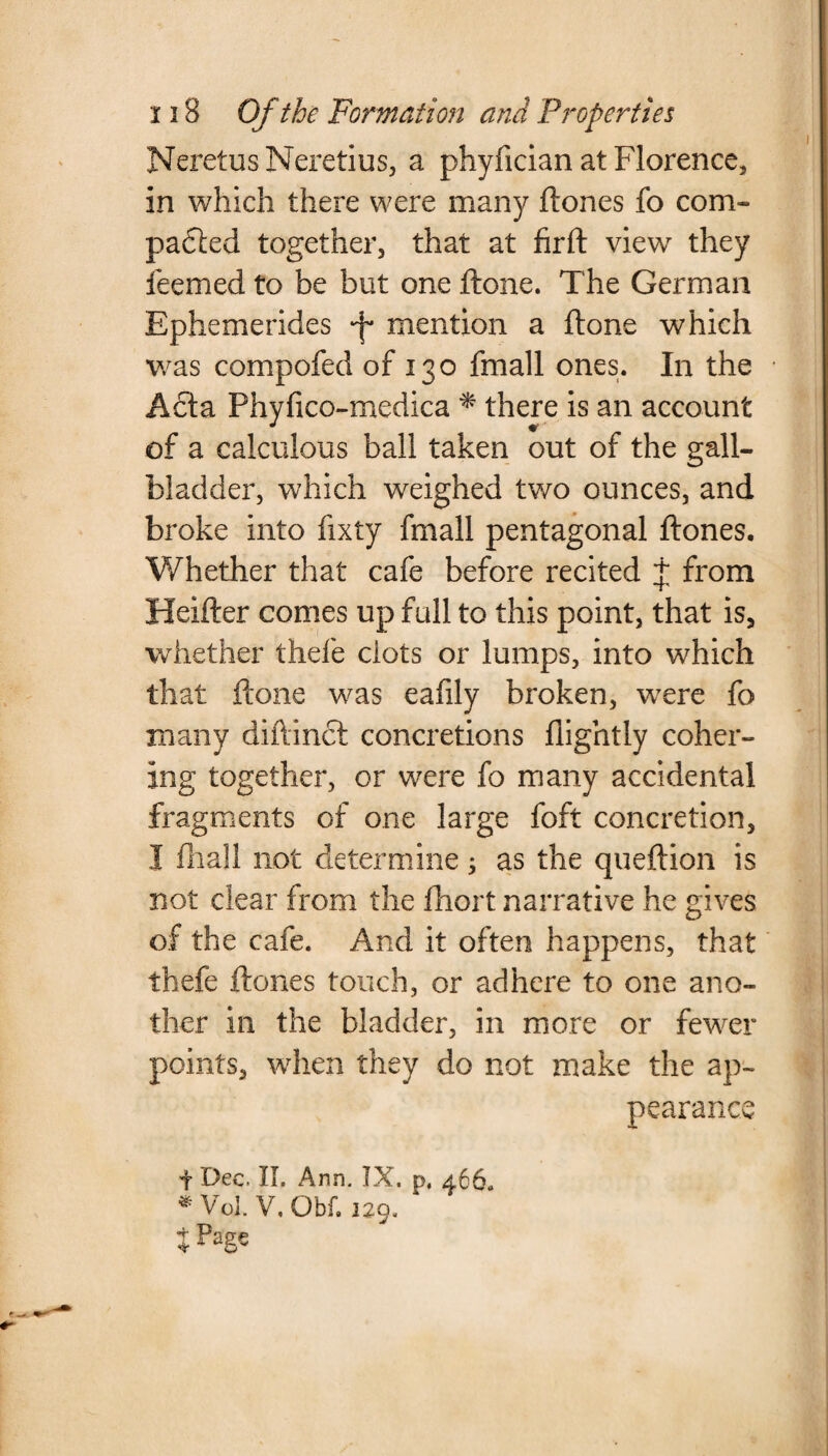 NeretusNeretius, a phyfician at Florence, in which there were many (tones fo com¬ pacted together, that at firft view they feemed to be but one (tone. The German Ephe me rides mention a (tone which was compofed of 130 fmall ones. In the Acta Phyfico-medica * there is an account of a calculous ball taken out of the gall¬ bladder, which weighed two ounces, and broke into fixty fmall pentagonal (tones. Whether that cafe before recited j from Heifter comes up full to this point, that is, whether thefe clots or lumps, into which that (tone was eafily broken, were fo many diftinct concretions (lightly coher¬ ing together, or were fo many accidental fragments of one large foft concretion, I (hall not determine; as the queftion is not clear from the fhort narrative he gives of the cafe. And it often happens, that thefe (tones touch, or adhere to one ano¬ ther in the bladder, in more or fewer points, when they do not make the ap¬ pearance + Dec. II. Ann. IX. p, 466. * Vol. V. Obf. 129. jPage