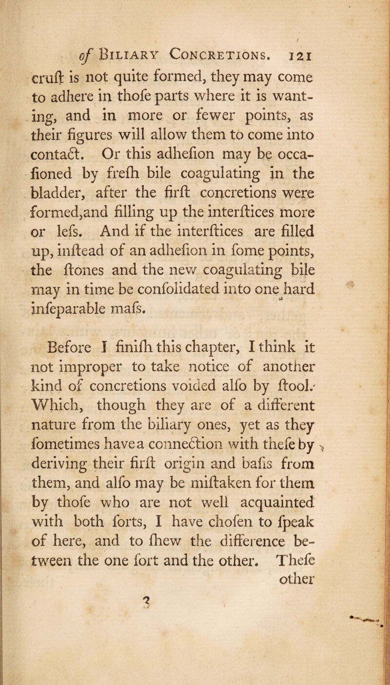 cruft is not quite formed* they may come to adhere in thofe parts where it is want¬ ing, and in more or fewer points, as their figures will allow them to come into contadt. Or this adhefion may be occa- fioned by frefh bile coagulating in the bladder, after the firft concretions were formed,and filling up the interftices more or lefs. And if the interftices are filled up, inftead of an adhefion in fome points, the ftones and the new coagulating bile may in time be confolidated into one hard infeparable mafs. 1 Before I finifti this chapter, I think it not improper to take notice of another kind of concretions voided alfo by ftooL Which, though they are of a different nature from the biliary ones, yet as they fometimes have a connection with thefe by > deriving their firft origin and balls from them, and alfo may be miftaken for them by thofe who are not well acquainted with both forts, I have chofen to fpeak of here, and to fhew the difference be¬ tween the one fort and the other. Thefe