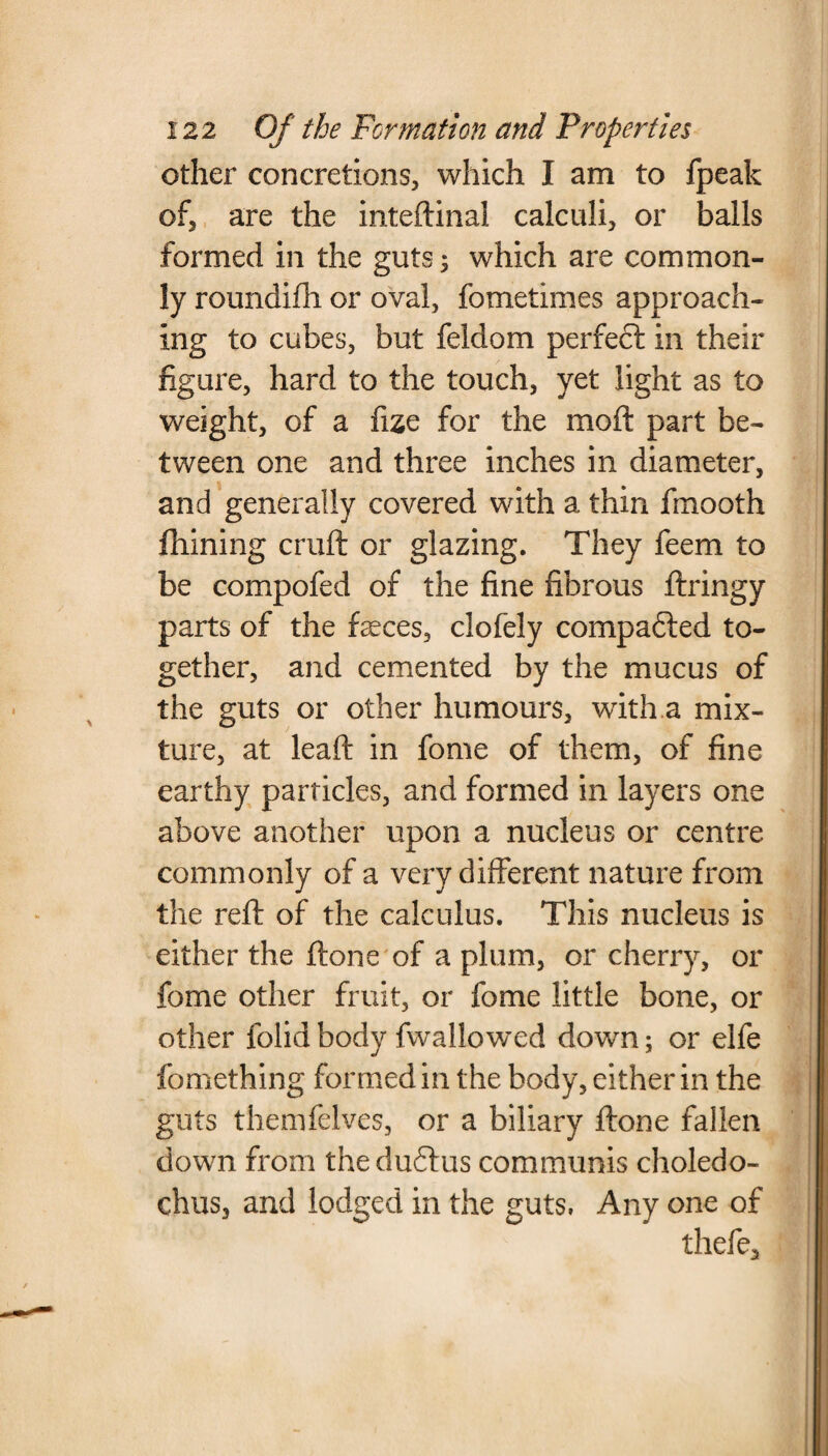 other concretions, which I am to fpeak of, are the inteftinal calculi, or balls formed in the guts; which are common¬ ly roundifh or oval, fometimes approach¬ ing to cubes, but feldom perfect in their figure, hard to the touch, yet light as to weight, of a fixe for the moft part be¬ tween one and three inches in diameter, and generally covered with a thin fmooth fhining cruft or glazing. They feem to be compofed of the fine fibrous ftringy parts of the feces, clofely compared to¬ gether, and cemented by the mucus of the guts or other humours, with a mix¬ ture, at leaft in fome of them, of fine earthy particles, and formed in layers one above another upon a nucleus or centre commonly of a very different nature from the reft of the calculus. This nucleus is either the ftone of a plum, or cherry, or fome other fruit, or fome little bone, or other folid body fwallowed down; or elfe fomething formed in the body, either in the guts themfelves, or a biliary ftone fallen down from theduftus communis choledo- chus, and lodged in the guts. Any one of thefe.