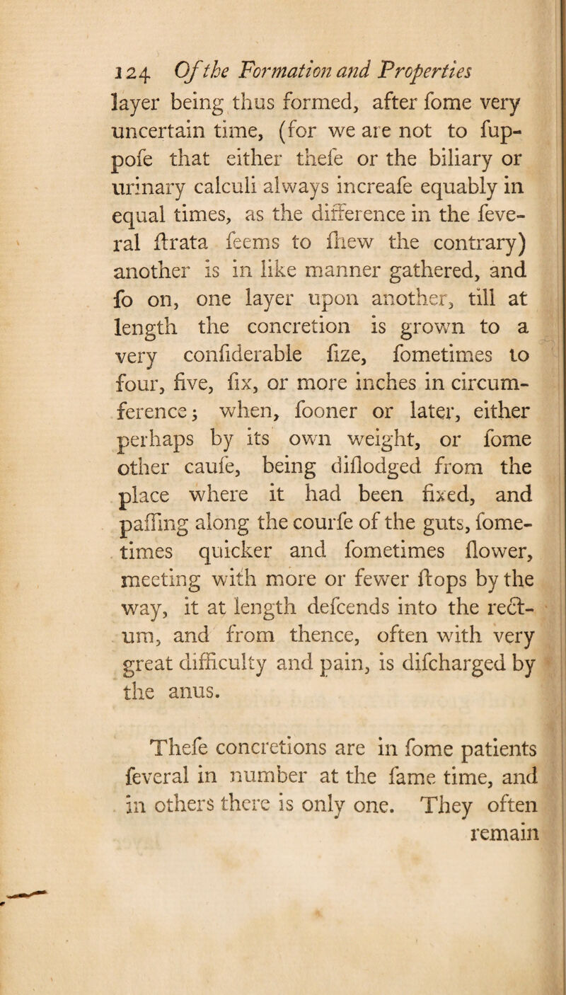 layer being thus formed, after fome very uncertain time, (for we are not to fup- pofe that either thefe or the biliary or urinary calculi always increafe equably in equal times, as the difference in the feve- ral ftrata feems to ftiew the contrary) another is in like manner gathered, and fo on, one layer upon another, till at length the concretion is grown to a very confiderable fize, fometimes to four, five, fix, or more inches in circum¬ ference ; when, fooner or later, either perhaps by its own weight, or fome other caufe, being diflodged from the place where it had been fixed, and palling along the courfe of the guts, fome¬ times quicker and fometimes flower, meeting with more or fewrer flops by the way, it at length defcends into the rect¬ um, and from thence, often vrith very great difficulty and pain, is difcharged by the anus. j Thefe concretions are in fome patients feveral in number at the fame time, and in others there is only one. They often remain