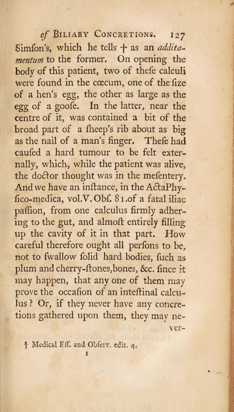 Simfon’s, which he tells -f* as an addita- mention to the former. On opening the body of this patient, two of thefe calculi were found in the coecum, one of the fize of a hens egg, the other as large as the egg of a goofe. In the latter, near the centre of it, was contained a bit of the broad part of a fheep’s rib about as big as the nail of a man s finger. Thefe had caufed a hard tumour to be felt exter¬ nally, which, while the patient was alive, the doctor thought was in the mefentery. And we have an inftance, in the AftaPhy- fico-medica, vol.V. Obf. 81.of a fatal iliac paffion, from one calculus firmly adher¬ ing to the gut, and almoft entirely filling up the cavity of it in that part. How careful therefore ought all perfons to be, not to fwallow folid hard bodies, fuch as plum and cherry-ftones,bones, &c. fince it may happen, that any one of them may prove the occafion of an inteftinal calcu¬ lus ? Or, if they never have any concre¬ tions gathered upon them, they may ne¬ ver- f Medical HIT, and Obferv. edit, d* 1