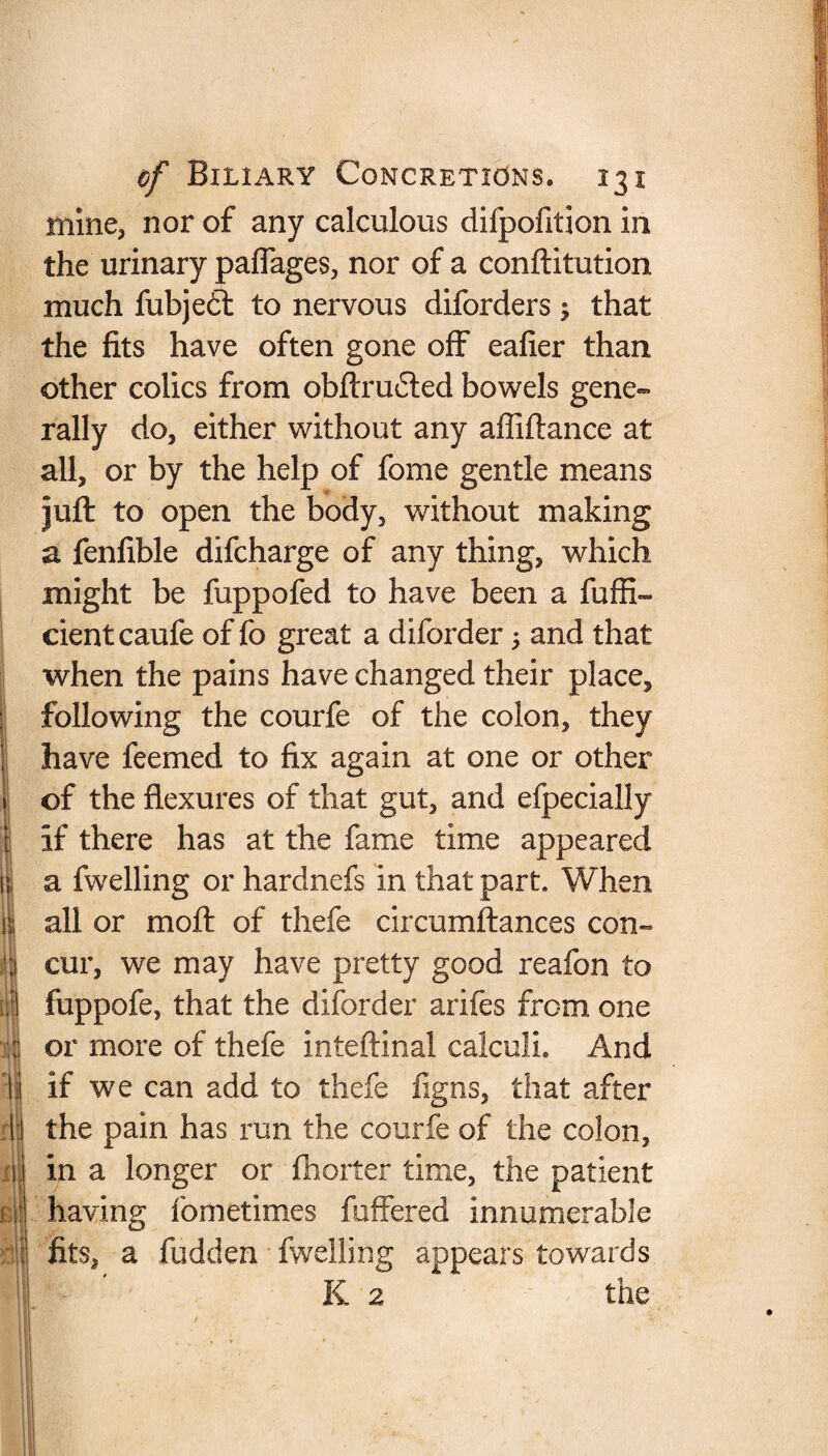 mine, nor of any calculous difpofition in the urinary paflages, nor of a conftitution much fubjedt to nervous diforders $ that the fits have often gone off eafier than other colics from obftrudted bowels gene¬ rally do, either without any afliftance at all, or by the help of fome gentle means juft to open the body, without making a fenfxble difcharge of any thing, which might be fuppofed to have been a fuffi- cientcaufe of fo great a diforder 5 and that when the pains have changed their place, following the courfe of the colon, they have feemed to fix again at one or other of the flexures of that gut, and efpecially if there has at the fame time appeared a fwelling or hardnefs in that part. When all or moft of thefe circumflances con¬ cur, we may have pretty good reafon to foppofe, that the diforder arifes from one or more of thefe inteftinal calculi. And if we can add to thefe figns, that after the pain has run the courfe of the colon, in a longer or fhorter time, the patient having fometimes fuffered innumerable fits, a fudden fwelling appears towards K 2 the