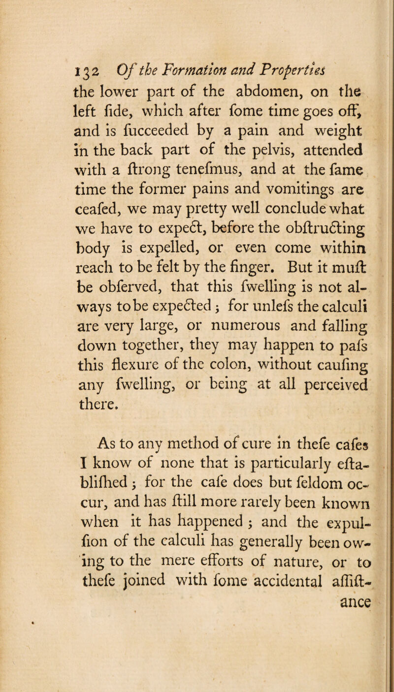 the lower part of the abdomen, on the left fide, which after feme time goes off, and is fucceeded by a pain and weight in the back part of the pelvis, attended with a ftrong tenefmus, and at the fame time the former pains and vomitings are ceafed, we may pretty well conclude what we have to expeft, before the obftrudting body is expelled, or even come within reach to be felt by the finger. But it mull be obferved, that this fwelling is not al¬ ways to be expedled j for unlefs the calculi are very large, or numerous and falling down together, they may happen to pals this flexure of the colon, without caufing any fwelling, or being at all perceived there. As to any method of cure in thefe cafes I know of none that is particularly efta- bliflhed ; for the cafe does but feldom oc¬ cur, and has ftill more rarely been known when it has happened ; and the expul- fion of the calculi has generally been ow¬ ing to the mere efforts of nature, or to thefe joined with fome accidental affift- ance