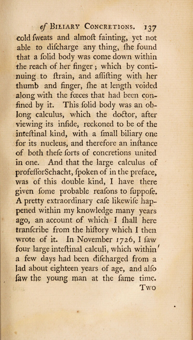 cold fweats and almoft fainting, yet not able to difcharge any thing, lhe found that a folid body was come down within the reach of her finger 5 which by conti¬ nuing to ftrain, and affifting with her thumb and finger, fhe at length voided along with the fceces that had been con¬ fined by it. This folid body was an ob¬ long calculus, which the do6tor, after viewing its infide, reckoned to be of the inteftinal kind, with a fmall biliary one for its nucleus, and therefore an inftance of both thefe forts of concretions united in one. And that the large calculus of profeflorSchacht, fpoken of in the preface, was of this double kind, I have there given fome probable reafons to fuppofe. A pretty extraordinary cafe likewife hap¬ pened within my knowledge many years ago, an account of which I (hall here tranfcribe from the hiftory which I then wrote of it. In November 1726, I faw four large inteftinal calculi, which within/ a few days had been difcharged from a lad about eighteen years of age, and alfo faw the young man at the fame time* Two