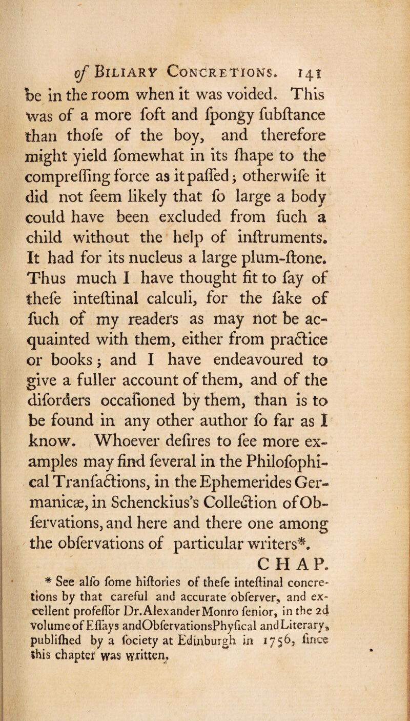 be in the room when it was voided. This was of a more foft and fpongy fubftance than thofe of the boy, and therefore might yield fomewhat in its fhape to the comprefling force as it palled; otherwife it did not feem likely that fo large a body could have been excluded from fuch a child without the help of inftruments. It had for its nucleus a large plum-ftone. Thus much I have thought fit to fay of thefe inteftinal calculi, for the fake of fuch of my readers as may not be ac¬ quainted with them, either from pradtice or books; and I have endeavoured to give a fuller account of them, and of the diforders occafioned by them, than is to be found in any other author fo far as I know. Whoever defires to fee more ex¬ amples may find feveral in the Philofophi- cal Tranfadtions, in the Ephemerides Ger¬ manics, in Schenekius’s Collection of Ob- fervations, and here and there one among the obfervations of particular writers*. C H A P. # See alfo feme hiftories of thefe inteftinal concre¬ tions by that careful and accurate obferver, and ex¬ cellent profeftbr Dr. Alexander Monro fenior, in the 2d volume of Eflays andObfervationsPhyfical and Literary„ publilhed by a fociety at Edinburgh in 175b, ftnee this chapter was written.