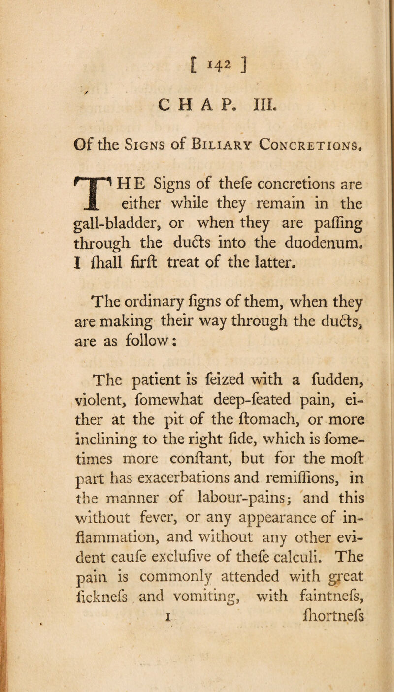 CHAP, III. Of the Signs of Biliary Concretions, ‘'HE Signs of thefe concretions are either while they remain in the gall-bladder, or when they are palling through the duels into the duodenum. I lhall firft treat of the latter. The ordinary figns of them, when they are making their way through the ducts, are as follow: The patient is feized with a fudden, violent, fomewhat deep-feated pain, ei¬ ther at the pit of the ftomach, or more inclining to the right fide, which is fome- times more conftant, but for the moll part has exacerbations and remiffions, in the manner of labour-pains 3 and this without fever, or any appearance of in¬ flammation, and without any other evi¬ dent caufe exclufive of thefe calculi. The pain is commonly attended with great ficknefs and vomiting, with faintnefs, 1 fhortnefs