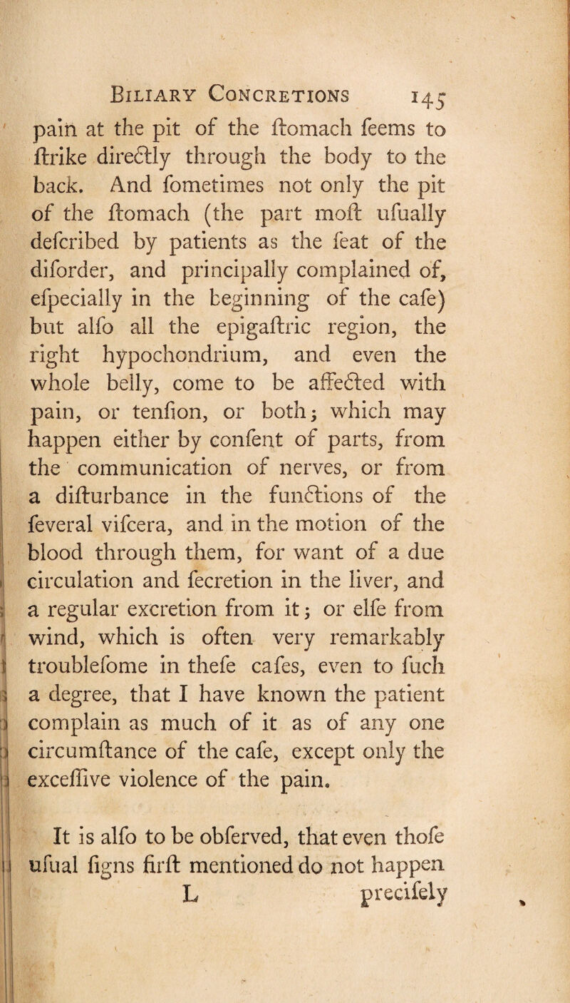 pain at the pit of the ftomach feems to ftrike dire&ly through the body to the back. And fometiraes not only the pit of the ftomach (the part moft ufually defcribed by patients as the feat of the diforder, and principally complained of, efpecially in the beginning of the cafe) but alfo all the epigaftric region, the right hypochondrium, and even the whole belly, come to be affefted with pain, or tenfion, or both 3 which may happen either by confent of parts, from the communication of nerves, or from a difturbance in the funftions of the feveral vifcera, and in the motion of the blood through them, for want of a due circulation and fecretion in the liver, and a regular excretion from it ; or elfe from wind, which is often very remarkably troublefome in thefe cafes, even to fuch a degree, that I have known the patient complain as much of it as of any one circumftance of the cafe, except only the exceffive violence of the pain. It is alfo to be obferved, that even thofe ufual figns firft mentioned do not happen L precifely