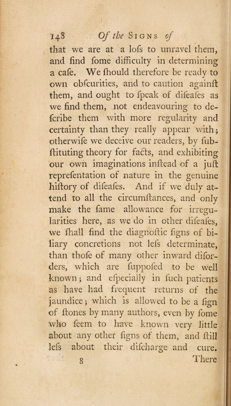 that we are at a lofs to unravel them, and find fome difficulty in determining a cafe. We fhould therefore be ready to own obscurities, and to caution againft them, and ought to fpeak of difeafes as we find them, not endeavouring to de- fcribe them with more regularity and certainty than they really appear with; otherwife we deceive our readers, by Sub¬ stituting theory for facts, and exhibiting our own imaginations inStead of a juft reprefentation of nature in the genuine hiftory of difeafes. And if we duly at¬ tend to all the circumftances, and only make the fame allowance for irregu¬ larities here, as we do in other difeafes, we Shall find the diagnostic Signs of bi¬ liary concretions not lefs determinate, than thofe of many other inward disor¬ ders, which are fuppofed to be well known; and efpecially in Such patients as have had frequent returns of the jaundice; which is allowed to be a fign of Stones by many authors, even by Some who Seem to have known very little about any other Signs of them, and Still lefs about their difcharge and cure. q There