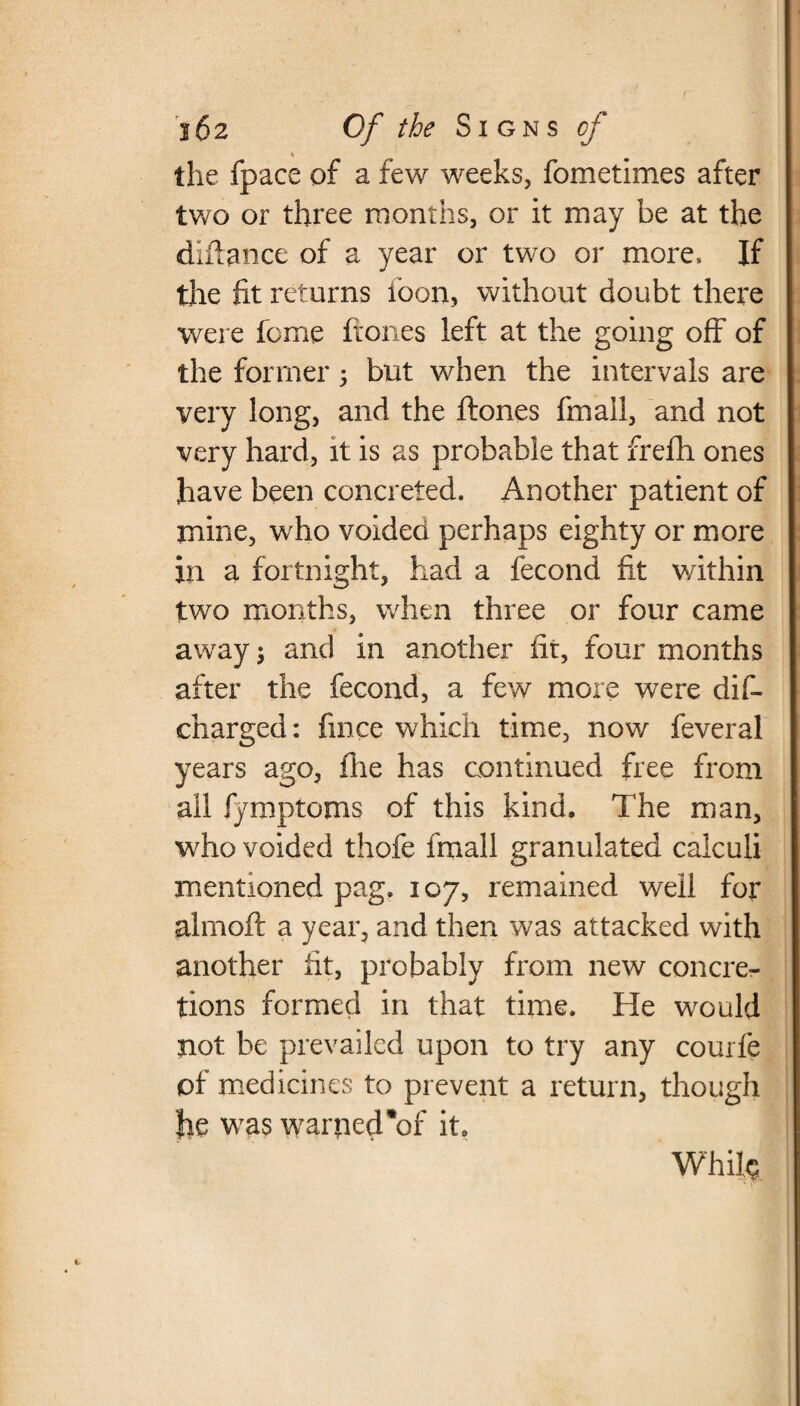 s the fpace of a few weeks, fometimes after two or three months, or it may be at the diftance of a year or two or more. If the fit returns loon, without doubt there were feme ftones left at the going off of the former 5 but when the intervals are very long, and the flones fmall, and not very hard, it is as probable that frefh ones have been concreted. Another patient of mine, who voided perhaps eighty or more in a fortnight, had a fecond fit within two months, when three or four came away \ and in another fit, four months after the fecond, a few more were dis¬ charged : fince which time, now feveral years ago, fire has continued free from all fymptoms of this kind. The man, who voided thofe fmall granulated calculi mentioned pag. 107, remained well for almofi: a year, and then was attacked with another fit, probably from new concre¬ tions formed in that time. He would not be prevailed upon to try any courfe of medicines to prevent a return, though fie was warned'*of it. Whife