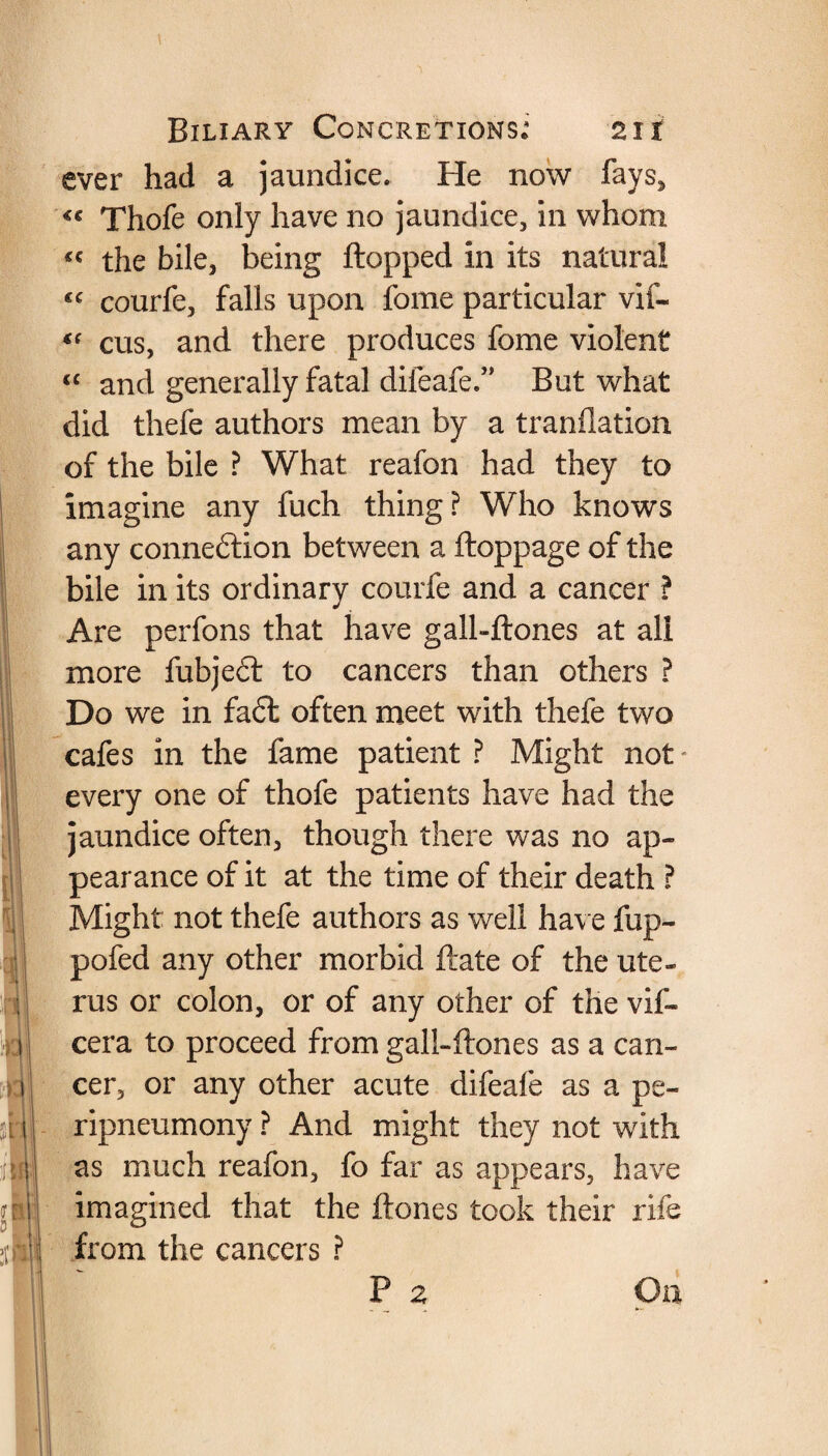 1)3 m i Biliary Concretions; 21i ever had a jaundice. He now fays, <« Thofe only have no jaundice, in whom « the bile, being flopped in its natural “ courfe, falls upon feme particular vif- “ cus, and there produces fome violent “ and generally fatal difeafe.” But what did thefe authors mean by a tranflation of the bile ? What reafon had they to imagine any fuch thing? Who knows any connection between a ftoppage of the bile in its ordinary courfe and a cancer ? Are perfons that have gall-ftones at all more fubjeCt to cancers than others ? Do we in faCfc often meet with thefe two cafes in the fame patient ? Might not every one of thofe patients have had the jaundice often, though there was no ap¬ pearance of it at the time of their death ? Might: not thefe authors as well have flip- pofed any other morbid ftate of the ute¬ rus or colon, or of any other of the vif- cera to proceed from gall-ftones as a can¬ cer, or any other acute difeafe as a pe- ripneumony ? And might they not with as much reafon, fo far as appears, have imagined that the ftones took their rife from the cancers ? P z On