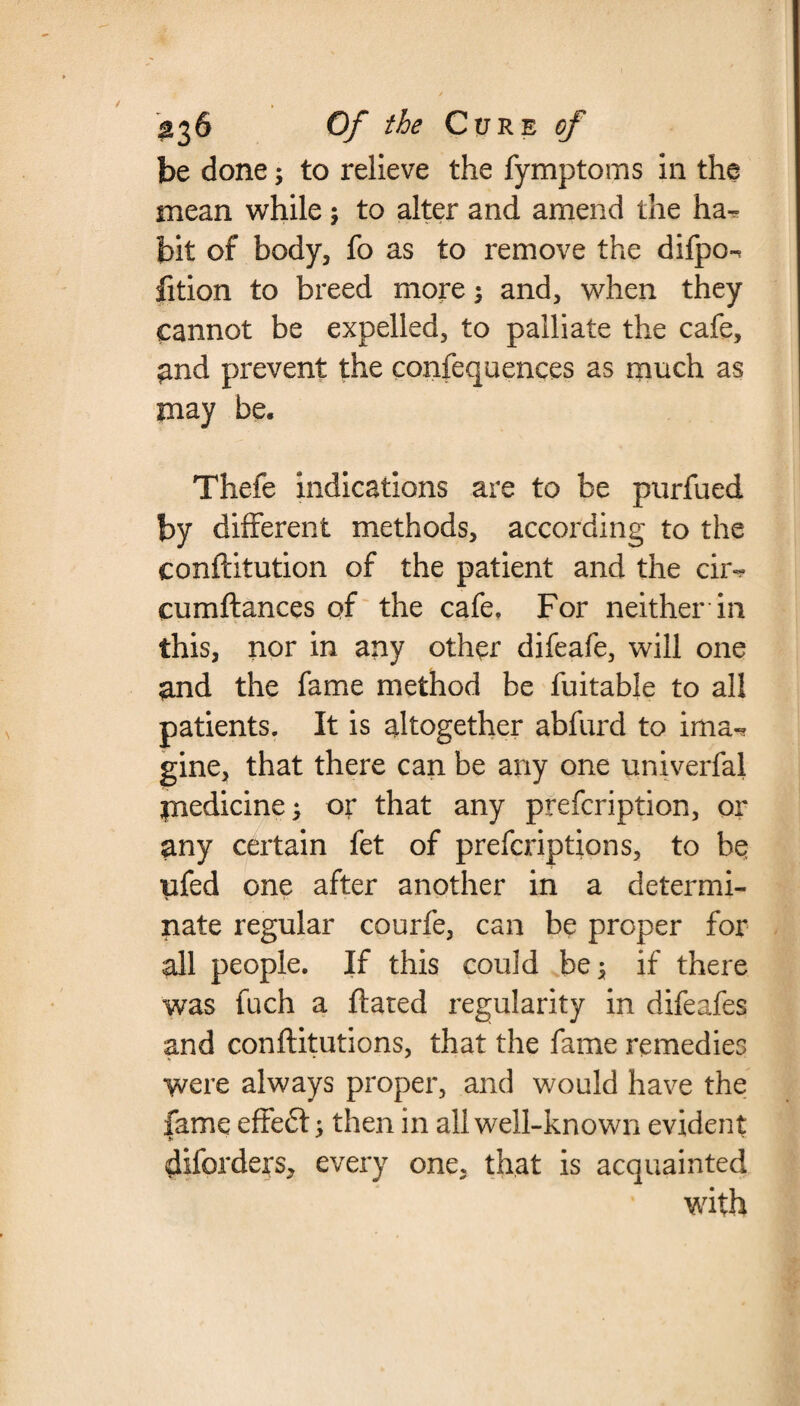 be done; to relieve the fymptoms in the mean while; to alter and amend the ha^ bit of body, fo as to remove the difpo-^ lition to breed more; and, when they cannot be expelled, to palliate the cafe, ^nd prevent the confequences as much as may be, Theie indications are to be purfued by different methods, according to the conftitution of the patient and the cir~ cumftances of the cafe. For neither in this, nor in any other difeafe, will one and the fame method be fuitable to all patients. It is altogether abfurd to ima¬ gine, that there can be any one univerfal medicine; or that any prefcription, or any certain fet of prefcription s, to be ufed one after another in a determi- V Si * nate regular courfe, can be proper for all people. If this could be; if there was fuch a flared regularity in difeafes and conftitutions, that the fame remedies were always proper, and would have the fame effe£t; then in all well-known evident diforders, every one, that is acquainted with