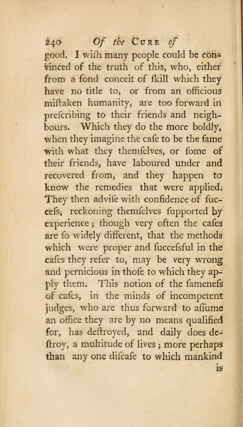 good. I wifh many people could be coirs winced of the truth of this, who* either from a fond conceit of fkill which they have no title to* or from an officious miftaken humanity, are too forward in prefcribing to their friends and neigh¬ bours. Which they do the more boldly, when they imagine the cafe to be the fame with what they themfelves, or fome of their friends, have laboured under and recovered from, and they happen to know the remedies that were applied* They then advife with confidence of fuc- cefs, reckoning themfelves fupported by experience 5 though very often the cafes are fa widely different, that the methods which were proper and fuccefsful in the cafes they refer to, may be very wrong and pernicious in thofe to which they ap¬ ply them. This notion of the famenefs of cafes, in the minds of incompetent judges, who are thus forward to afiume an office they are by no means qualified for, has deftroyed, and daily does de¬ ft roy, a multitude of lives; more perhaps than any one difeafe to which mankind