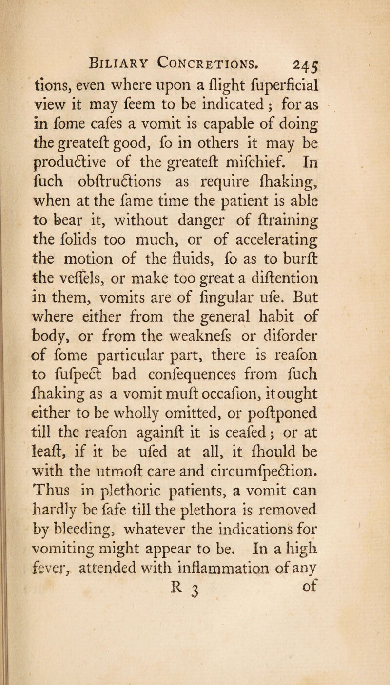 tions, even where upon a flight fuperficial view it may feem to be indicated ; for as in fome cafes a vomit is capable of doing the greateft good, fo in others it may be productive of the greateft mifchief. In fuch obftruftions as require fhaking, when at the fame time the patient is able to bear it, without danger of draining the folids too much, or of accelerating the motion of the fluids, fo as to burft the veffels, or make too great a diftention in them, vomits are of lingular ufe. But where either from the general habit of body, or from the weaknefs or diforder of fome particular part, there is reafon to fufpect bad confequences from fuch fhaking as a vomit muftoccafion, it ought either to be wholly omitted, or poftponed till the reafon againft it is ceafed; or at leaft, if it be ufed at all, it fhould be with the utmoft care and circumfpeftion. Thus in plethoric patients, a vomit can hardly be fafe till the plethora is removed by bleeding, whatever the indications for vomiting might appear to be. In a high fever, attended with inflammation of any R 3 of