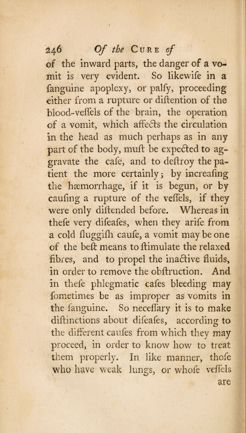 of the inward parts, the danger of a vo¬ mit is very evident. So likewife in a fanguine apoplexy, or palfy, proceeding either from a rupture or diftention of the biood-veffeis of the brain, the operation of a vomit, which affects the circulation in the head as much perhaps as in any part of the body, muff be expected to ag¬ gravate the cafe, and to deftroy the pa¬ tient the more certainly 3 by increafing the haemorrhage, if it is begun, or by caufing a rupture of the veffels, if they were only diftended before. Whereas in thefe very difeafes, when they arife from a cold fluggifh caufe, a vomit may be one of the beft means toftimulate the relaxed fibres, and to propel the inadtive fluids, in order to remove the obftruction. And in thefe phlegmatic cafes bleeding may fometimes be as improper as vomits in the fanguine. So neceffary it is to make diftmctions about difeafes, according to the different caufes from which they may proceed, in order to know how to treat them properly. In like manner, thofe who have weak lungs, or whole veffels are