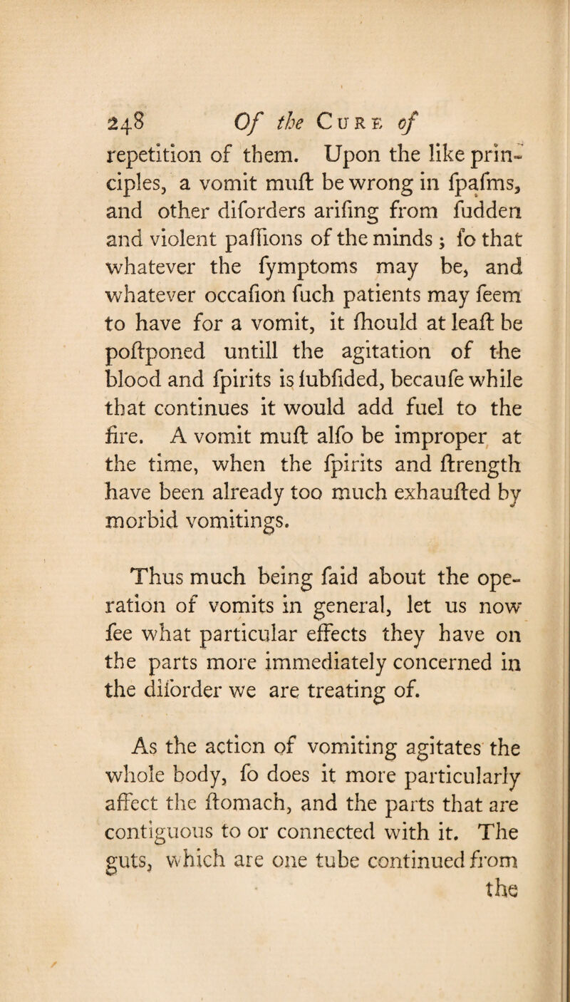 repetition of them. Upon the like prin¬ ciples, a vomit muft be wrong in fpafms, and other diforders arifing from fudden and violent paffions of the minds; fo that whatever the fymptoms may be, and whatever occafion fuch patients may feem to have for a vomit, it fhould at leaft be poftponed untill the agitation of the blood and fpirits islubfided, becaufe while that continues it would add fuel to the fire. A vomit muft alfo be improper at the time, when the fpirits and ftrength have been already too much exhaufted by morbid vomitings. Thus much being faid about the ope¬ ration of vomits in general, let us now fee what particular effects they have on the parts more immediately concerned in the diforder we are treating of. As the action of vomiting agitates the whole body, fo does it more particularly affect the ftomach, and the parts that are contiguous to or connected with it. The guts, which are one tube continued from the