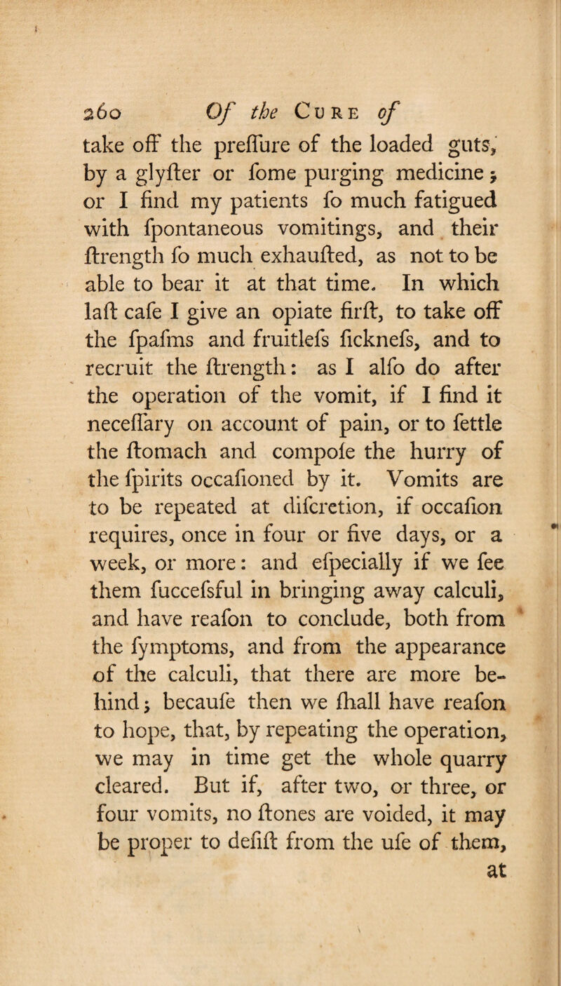 take off the preffure of the loaded guts, by a glyfter or feme purging medicine $ or I find my patients fo much fatigued with fpontaneous vomitings, and their ftrength fo much exhaufted, as not to be able to bear it at that time. In which la ft cafe I give an opiate fir ft, to take off the fpafms and fruitlefs ficknefs, and to recruit the ftrength: as I alfo do after the operation of the vomit, if I find it neceffary on account of pain, or to fettle the ftomach and compole the hurry of the fpirits occasioned by it. Vomits are to be repeated at difcretion, if occafion requires, once in four or five days, or a week, or more: and efpecially if we fee them fuccefsful in bringing away calculi, and have reafon to conclude, both from the Symptoms, and from the appearance of the calculi, that there are more be¬ hind ; becaufe then we Shall have reafon to hope, that, by repeating the operation, we may in time get the whole quarry cleared. But if, after two, or three, or four vomits, no ftones are voided, it may be proper to defift from the ufe of them, at