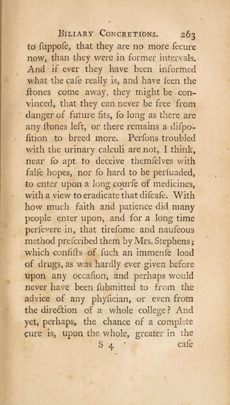 to ftippofe, that they are no more fecure now, than they were in former intervals. And if ever they have been informed what the cafe really is, and have feen the ftones come away, they might be con¬ vinced, that they can never be free from danger of future fits, fo long as there are any ftones left, or there remains a difpo- fition to breed more. Perfons troubled with the urinary calculi are not, I think, near fo apt to deceive themfelves with falfe hopes, nor fo hard to be periuaded, to enter upon a long coprfe of medicines, with a view to eradicate that difeafe. With how much faith and patience did many people enter upon, and for a long time perfevere in, that tirefome and naufeous method prefcribed them by Mrs. Stephens; which confifts of fuch an immenfe load of drugs, as was hardly ever given before upon any occafton, and perhaps would never have been fubmitted to from the advice of any phyfician, or even from the direction of a whole college ? And yet, perhaps, the chance of a complete cure is, upon the whole, greater in the S 4 * cafe