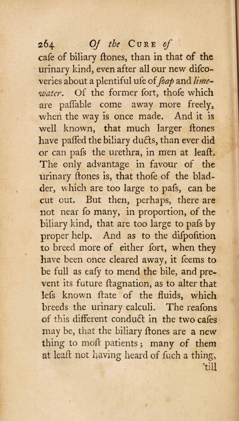 cafe of biliary ftones, than in that of the urinary kind, even after all our new difco- veries about a plentiful ufe offoap and lime- water. Of the former fort, thofe which are paffable come away more freely, when the way is once made. And it is well known, that much larger ftones have paired the biliary duels, than ever did or can pafs the urethra, in men at leaft. The only advantage in favour of the urinary ftones is, that thofe of the blad¬ der, which are too large to pafs, can be cut out. But then, perhaps, there are not near fo many, in proportion, of the biliary kind, that are too large to pafs by proper help. And as to the difpofition to breed more of either fort, when they have been once cleared away, it feems to be full as eafy to mend the bile, and pre¬ vent its future ftagnation, as to alter that lefs known ftate of the fluids, which breeds the urinary calculi. The reafons of this different conduct in the two cafes may be, that the biliary ftones are a new thing to moft patients; many of them at leaft not having heard of fuch a thing, ’till