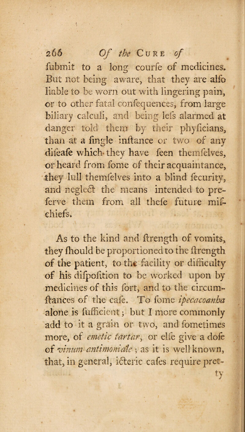 fubmit to a long courfe of medicines. But not being aware, that they are alfo liable to be worn out with lingering pain, or to other fatal confequences, from large biliary calculi, and being lefs alarmed at danger told them by their phyficians, than at a fingle inftance or two of any difeafe which- they have feen themfelves, or heard from fome of their acquaintance, they lull themfelves into a blind fecurity, and neglect the means intended to pre- ferve them from all thefe future mif- chiefs. As to the kind and ftrength of vomits, they ftiould be proportioned to the ftrength of the patient, to the facility or difficulty of his difpofition to be worked upon by medicines of this fort, and to the circum- ftances of the cafe. To fome ipecacoanha alone is fufficient; but I more commonly add to it a grain or two, and fometimes more, of emetic tartar, or elfe give a dofe of vinum antimomale % as it is well known, that, in general, ibteric cafes require pret- • : ty