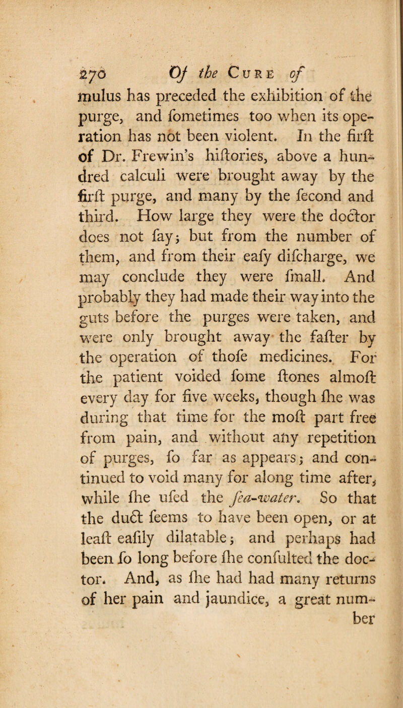 mulus has preceded the exhibition of the purge, and fometimes too when its ope¬ ration has not been violent. In the firft of Dr. FrewiiVs hiftories, above a hun¬ dred calculi were brought away by the firft purge, and many by the fecond and third. How large they were the doctor does not fay; but from the number of them, and from their eafy difcharge, we may conclude they were fmalh And probably they had made their way into the guts before the purges were taken, and were only brought away the fafter by the operation of thofe medicines. For the patient voided fome ftones almoft every day for five weeks, though fhe was during that time for the mo ft part free from pain, and without any repetition of purges, fo far as appears; and con¬ tinued to void many for along time after, while fhe ufed the /ea-water* So that the du£t feems to have been open, or at leaft eafily dilatable; and perhaps had been fo long before fhe confulted the doc-^ tor. And, as fhe had had many returns of her pain and jaundice, a great num¬ ber