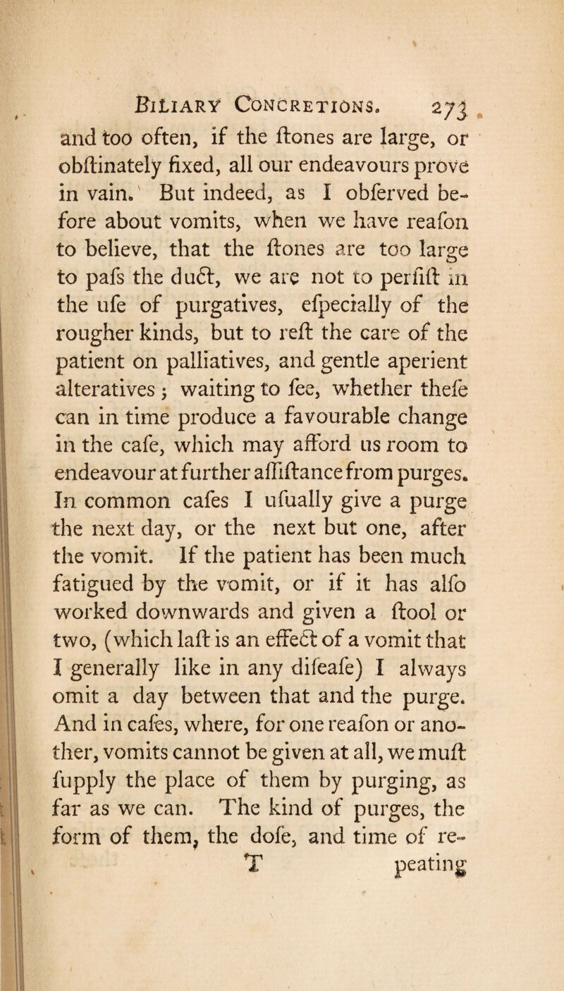 and too often, if the ftones are large, or obftinately fixed, all our endeavours prove in vain.v But indeed, as I obferved be¬ fore about vomits, when we have reafon to believe, that the ftones are too large to pafs the duft, we are not to perfift in the ufe of purgatives, efpecially of the rougher kinds, but to reft the care of the patient on palliatives, and gentle aperient alteratives ; waiting to fee, whether thefe can in time produce a favourable change in the cafe, which may afford us room to endeavour at further affiftance from purges. In common cafes I ufually give a purge the next day, or the next but one, after the vomit. If the patient has been much fatigued by the vomit, or if it has alfo worked downwards and given a ftool or two, (which laft is an effedt of a vomit that I generally like in any difeafe) I always omit a day between that and the purge. And in cafes, where, for one reafon or ano¬ ther, vomits cannot be given at all, we muft fupply the place of them by purging, as far as we can. The kind of purges, the form of them, the dofe, and time of re- T peating