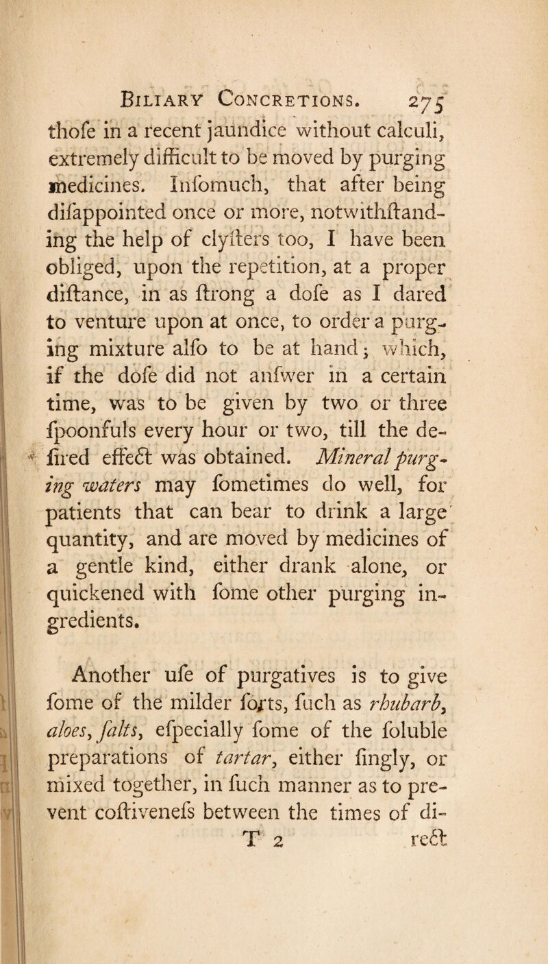 thofe in a recent jaundice without calculi, extremely difficult to be moved by purging medicines. Infomuch, that after being difappointed once or more, notwithstand¬ ing the help of clyfters too, I have been obliged, upon the repetition, at a proper diftance, in as ftrong a dofe as I dared to venture upon at once, to order a purg¬ ing mixture alfo to be at hand; which, if the dofe did not anfwer in a certain time, was to be given by two or three fpoonfuls every hour or two, till the de- v fired effeft was obtained. Mineral purg¬ ing waters may fomcrimes do well, for patients that can bear to drink a large quantity, and are moved by medicines of a gentle kind, either drank alone, or quickened with fome other purging in¬ gredients. Another ufe of purgatives is to give fome of the milder forts, fuch as rhubarb, aloes >faits, efpecially fome of the foluble preparations of tartar, either fingly, or mixed together, in fuch manner as to pre¬ vent coftivenefs between the times of di- T 2 reft