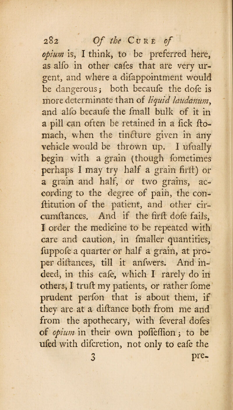 opium is, I think, to be preferred here, as alfo in other cafes that are very ur¬ gent, and where a difappointment would be dangerous; both becaufe the dofe is more determinate than of liquid laudanum, and alfo becaufe the fmall bulk of it in a pill can often be retained in a fick fto- mach, when the tin ft u re given in any vehicle would be thrown up. I ufually begin with a grain (though fometimes perhaps I may try half a grain firth) or a grain and half, or two grains, ac¬ cording to the degree of pain, the con- ftitution of the patient, and other cir- cumftances. And if the firft dofe fails, I order the medicine to be repeated with care and caution, in fmaller quantities, fuppofe a quarter or half a grain, at pro¬ per diftances, till it anfwers. And in¬ deed, in this cafe, which I rarely do in others, I truft my patients, or rather fome prudent perfon that is about them, if they are at a diftance both from me and from the apothecary, with feveral dofes of opium in their own pofleflion ; to be ufed writh difcretion, not only to eafe the 3 Pre-