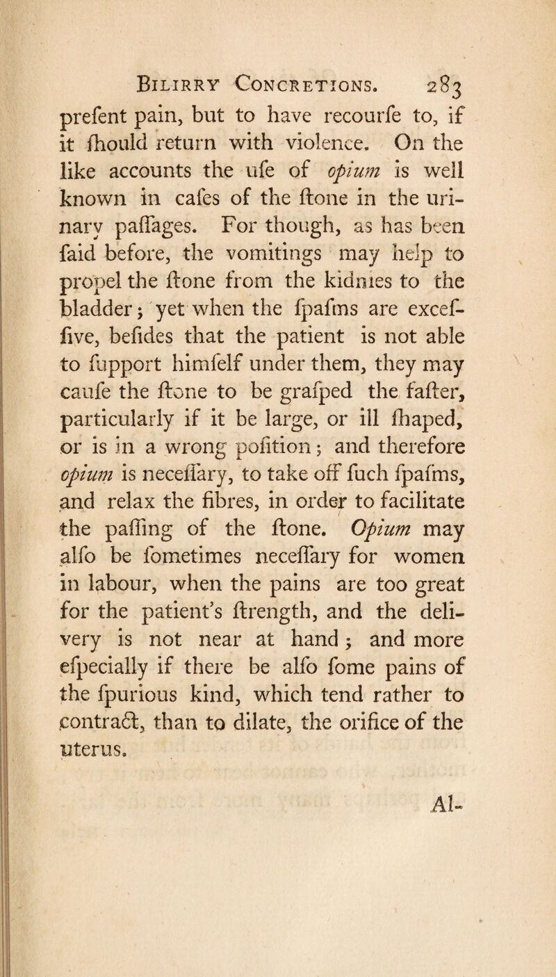 prefent pain, but to have recourfe to, if it fhoulci return with violence. On the like accounts the ufe of opium is well known in cafes of the ftone in the uri¬ nary paffages. For though, as has been faid before, the vomitings may help to propel the ftone from the kidmes to the bladder; yet when the fpafms are excef- five, befides that the patient is not able to fupport himfelf under them, they may caufe the ftone to be grafped the fafter, particularly if it be large, or ill fhaped, or is in a wrong pofition 5 and therefore opium is neceflary, to take off fuch fpafms, and relax the fibres, in order to facilitate the palling of the ftone. Opium may alfo be fometimes neceflary for women in labour, when the pains are too great for the patient's ftrength, and the deli¬ very is not near at hand; and more efpecially if there be alfo fome pains of the fpurious kind, which tend rather to contract, than to dilate, the orifice of the uterus. AU