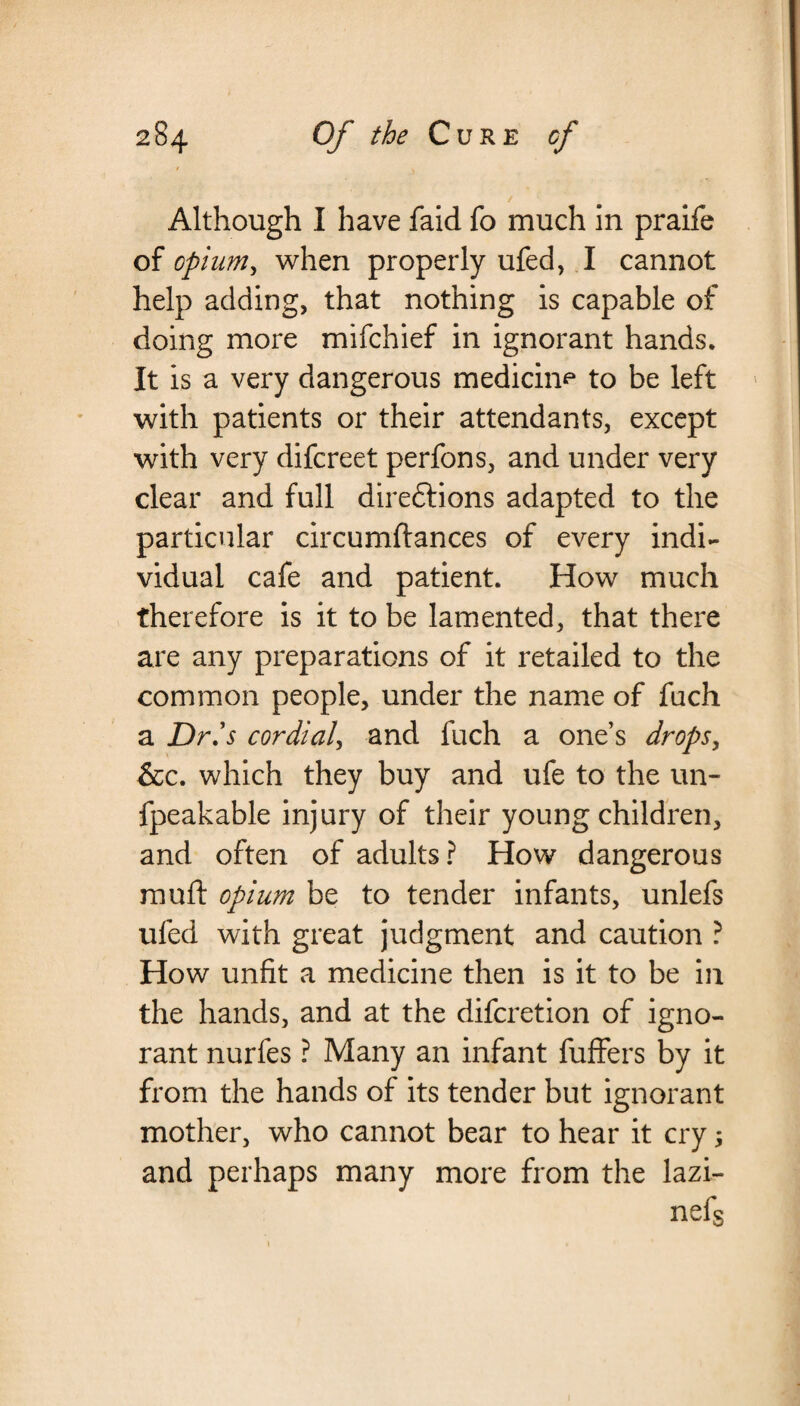 Although I have faid fo much in praife of opium, when properly ufed, I cannot help adding, that nothing is capable of doing more mifchief in ignorant hands. It is a very dangerous medicine to be left with patients or their attendants, except with very difcreet perfons, and under very clear and full directions adapted to the particular circumftances of every indi¬ vidual cafe and patient. How much therefore is it to be lamented, that there are any preparations of it retailed to the common people, under the name of fuch a Dr.'s cordial, and fuch a one’s drops, &c. which they buy and ufe to the un- fpeakable injury of their young children, and often of adults? How dangerous muft opium be to tender infants, unlefs ufed with great judgment and caution ? How unfit a medicine then is it to be in the hands, and at the difcretion of igno¬ rant nurfes ? Many an infant fuffers by it from the hands of its tender but ignorant mother, who cannot bear to hear it cry; and perhaps many more from the lazi- nefs