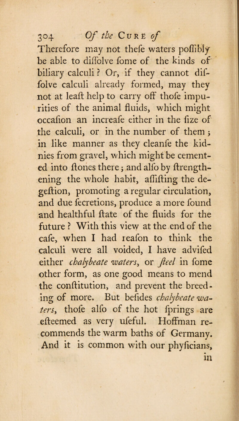 Therefore may not thefe waters poffibly be able to diffolve fome of the kinds of biliary calculi ? Or, if they cannot dif¬ folve calculi already formed, may they not at lead help to carry off thofe impu¬ rities of the animal fluids, which might occafion an increafe either in the fize of the calculi, or in the number of them , in like manner as they cleanfe the kid- nies from gravel, which might be cement¬ ed into ftones there; and alfo by {length¬ ening the whole habit, aflifting the de- geftion, promoting a regular circulation, and due fecretions, produce a more found and healthful ftate of the fluids for the future ? With this view at the end of the cafe, when I had reafon to think the calculi were all voided, I have advifed either chalybeate waters, or feel in fome other form, as one good means to mend the conftitution, and prevent the breed¬ ing of more. But befides chalybeate wa- tersy thofe alfo of the hot fprings are efteemed as very ufefuh Hoffman re¬ commends the warm baths of Germany. And it is common with our phyficians, in