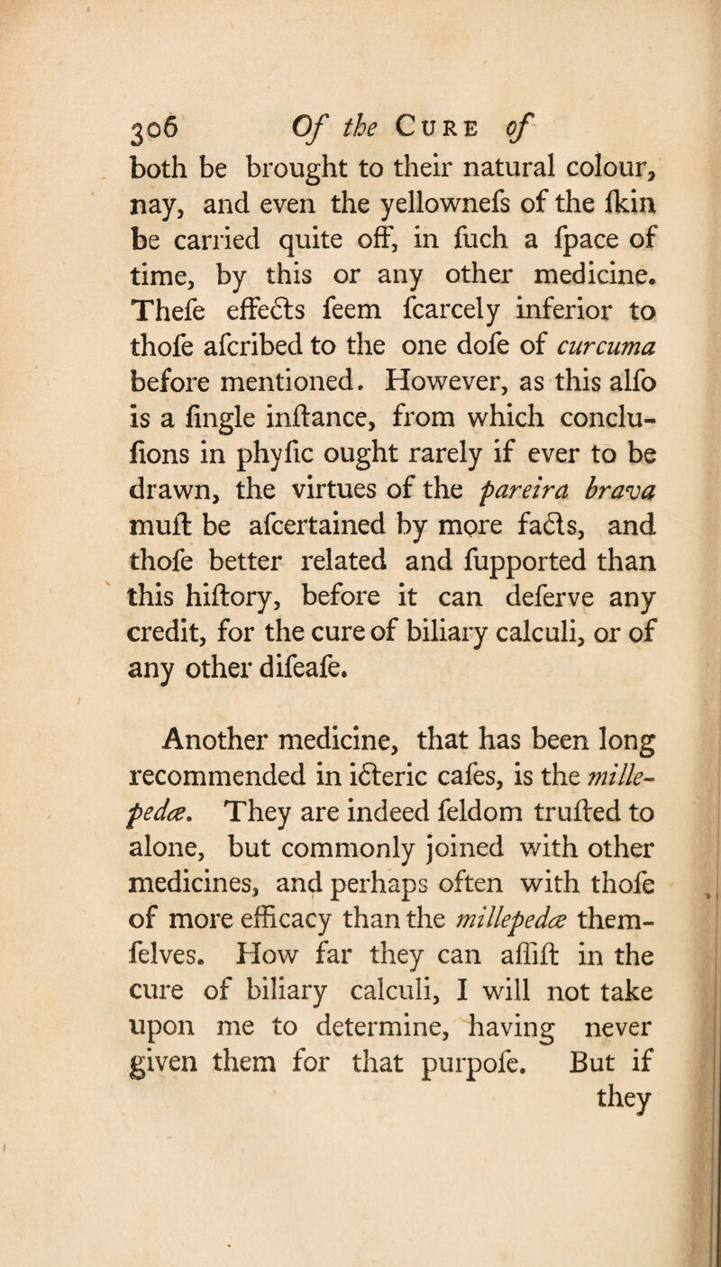 both be brought to their natural colour, nay, and even the yellownefs of the Ikin be carried quite off, in fuch a fpace of time, by this or any other medicine. Thefe effeds feem fcarcely inferior to thofe afcribed to the one dofe of curcuma before mentioned. However, as this alfo is a fingle inftance, from which conclu- fions in phyfic ought rarely if ever to be drawn, the virtues of the pareira brava muff be afcertained by more fads, and thofe better related and fupported than this hiftory, before it can deferve any credit, for the cure of biliary calculi, or of any other difeafe* Another medicine, that has been long recommended in ideric cafes, is the mille- pedce. They are indeed feldom trufted to alone, but commonly joined with other medicines, and perhaps often with thofe of more efficacy than the millepedes them- felves. How far they can affift in the cure of biliary calculi, I will not take upon me to determine, having never given them for that purpofe. But if they i