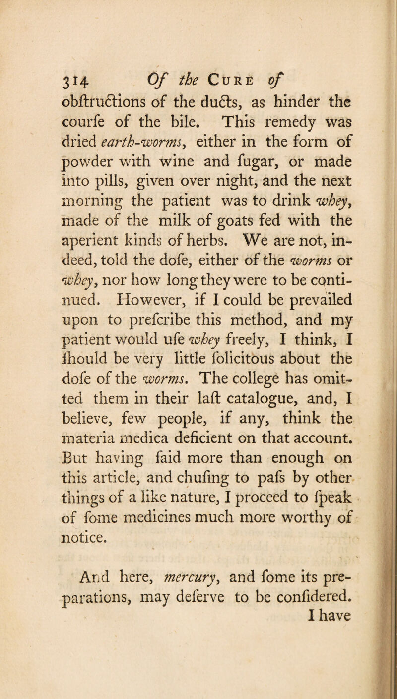 obftrudtions of the du£ts, as hinder the courfe of the bile. This remedy was dried earth-worms, either in the form of powder with wine and fugar, or made into pills, given over night, and the next morning the patient was to drink whey, made of the milk of goats fed with the aperient kinds of herbs. We are not, in¬ deed, told the dofe, either of the worms or whey, nor how long they were to be conti¬ nued. However, if I could be prevailed upon to prefcribe this method, and my patient would ufe whey freely, I think, I fhould be very little folicitous about the dofe of the worms. The college has omit¬ ted them in their laft catalogue, and, I believe, few people, if any, think the materia medica deficient on that account. But having faid more than enough on this article, and chufing to pafs by other things of a like nature, I proceed to fpeak of fome medicines much more worthy of notice. And here, mercury, and fome its pre¬ parations, may deferve to be confidered. I have