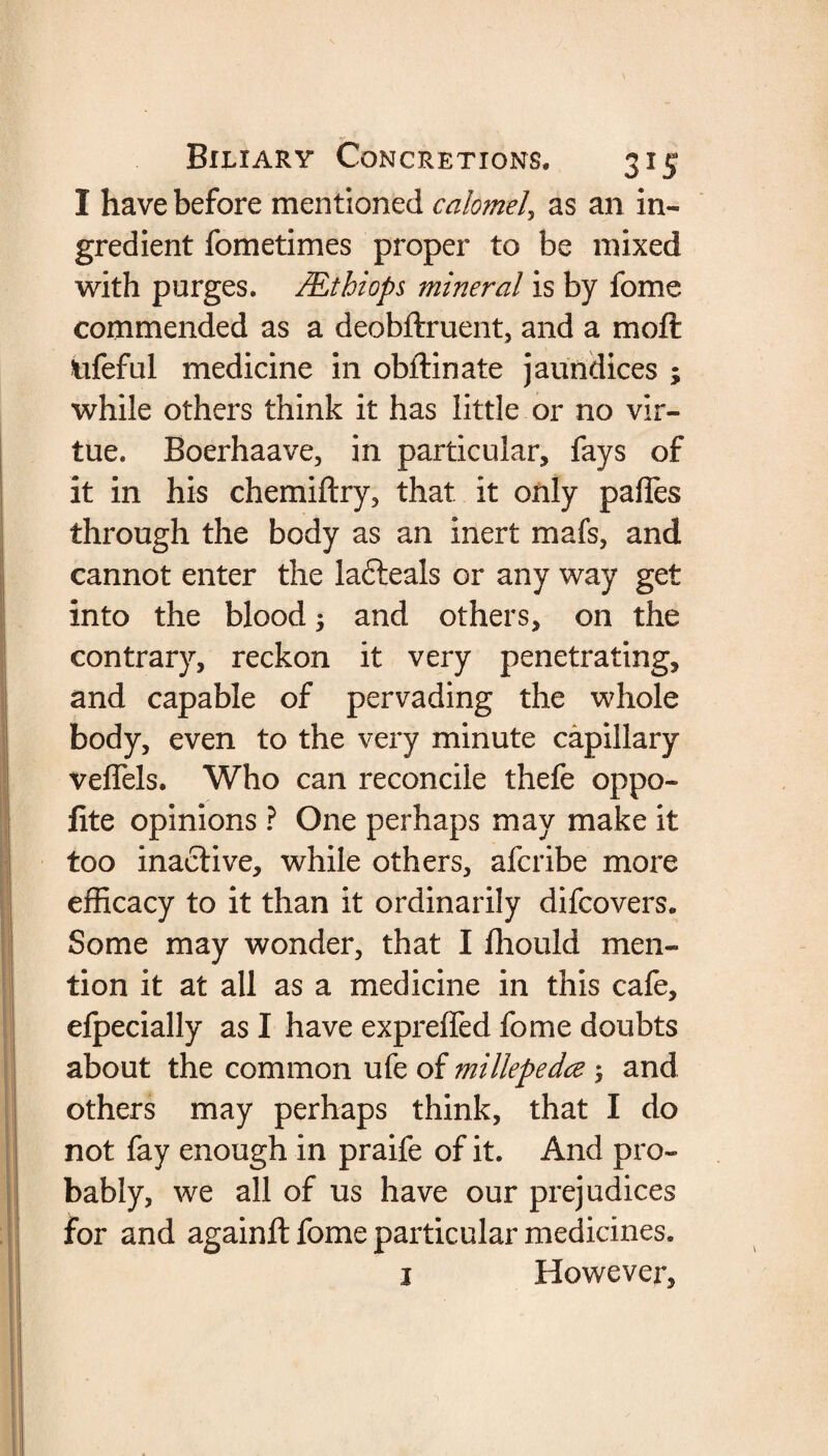 I have before mentioned calomel, as an in¬ gredient fometimes proper to be mixed with purges. JEthiops mineral is by fome commended as a deobftruent, and a moft tifeful medicine in obftinate jaundices ; while others think it has little or no vir¬ tue. Boerhaave, in particular, fays of it in his chemiftry, that it only paffes through the body as an inert mafs, and cannot enter the lafteals or any way get into the blood ; and others, on the contrary, reckon it very penetrating, and capable of pervading the whole body, even to the very minute capillary veflels. Who can reconcile thefe oppo- fite opinions ? One perhaps may make it too inactive, while others, afcribe more efficacy to it than it ordinarily difcovers. Some may wonder, that I fhould men¬ tion it at all as a medicine in this cafe, efpecially as I have expreffed fome doubts about the common ufe of millepedce and others may perhaps think, that I do not fay enough in praife of it. And pro¬ bably, we all of us have our prejudices for and againft fome particular medicines. 1 However,