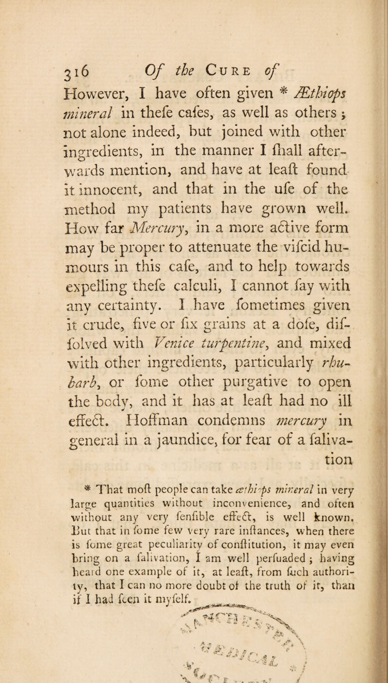 However, I have often given * Mthiops mineral in thefe cafes, as well as others ; not alone indeed, but joined with other ingredients, in the manner I (hall after¬ wards mention, and have at leaft found it innocent, and that in the ufe of the method my patients have grown well. How far Mercury, in a more active form may be proper to attenuate the vifcid hu¬ mours in this cafe, and to help towards expelling thefe calculi, I cannot fay with any certainty. I have fometimes given it crude, five or fix grains at a dole, dif- folved with Venice turpentine, and mixed with other ingredients, particularly rhu¬ barb y or feme other purgative to open the body, and it has at leaft had no ill effeft. Hoffman condemns mercury in general in a jaundice, for fear of a faliva- tion * That molt people can takzaihirps mineral in very large quantities without inconvenience, and often without any very fenfible effedt, is well known. Hut that in fome tew very rare infiances, when there is fome great peculiarity of confiitution, it may even bring on a falivation, I am well perfuaded ; having heard one example of it, at leaft, from fuch authori¬ ty, that I can no more doubt of the truth of it, than if I had feen it myfelf. s * ~ a „ A ? . * £ £ & . •* > * t. •' * C,