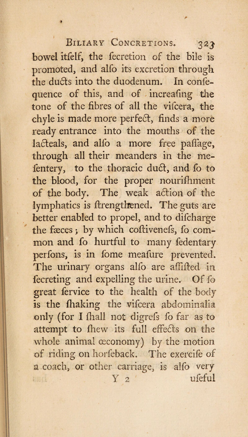 bowel itfelf, the fecretion of the bile is promoted, and alfo its excretion through the dudts into the duodenum. In confe- quence of this, and of increafmg the tone of the fibres of all the vifcera, the chyle is made more perfect, finds a more ready entrance into the mouths of the lacteals, and alfo a more free pafiage, through all their meanders in the me- fentery, to the thoracic dudt, and fo to the blood, for the proper nourifhment of the body. The weak adtlon of the lymphatics is ftrengthened. The guts are better enabled to propel, and to difcharge the faeces; by which coftivenefs, fo com¬ mon and fo hurtful to many fedentary perfons, is in fome meafure prevented. The urinary organs alfo are aflifted in fecreting and expelling the urine. Of fo great fervice to the health of the body is the fhaking the vifcera abdominalia only (for I fliall not digrefs fo far as to attempt to fhew its full effedts on the whole animal ceconomy) by the motion of riding on horfeback. The exercife of a coach, or other carriage, is alfo very Y 2 ufeful