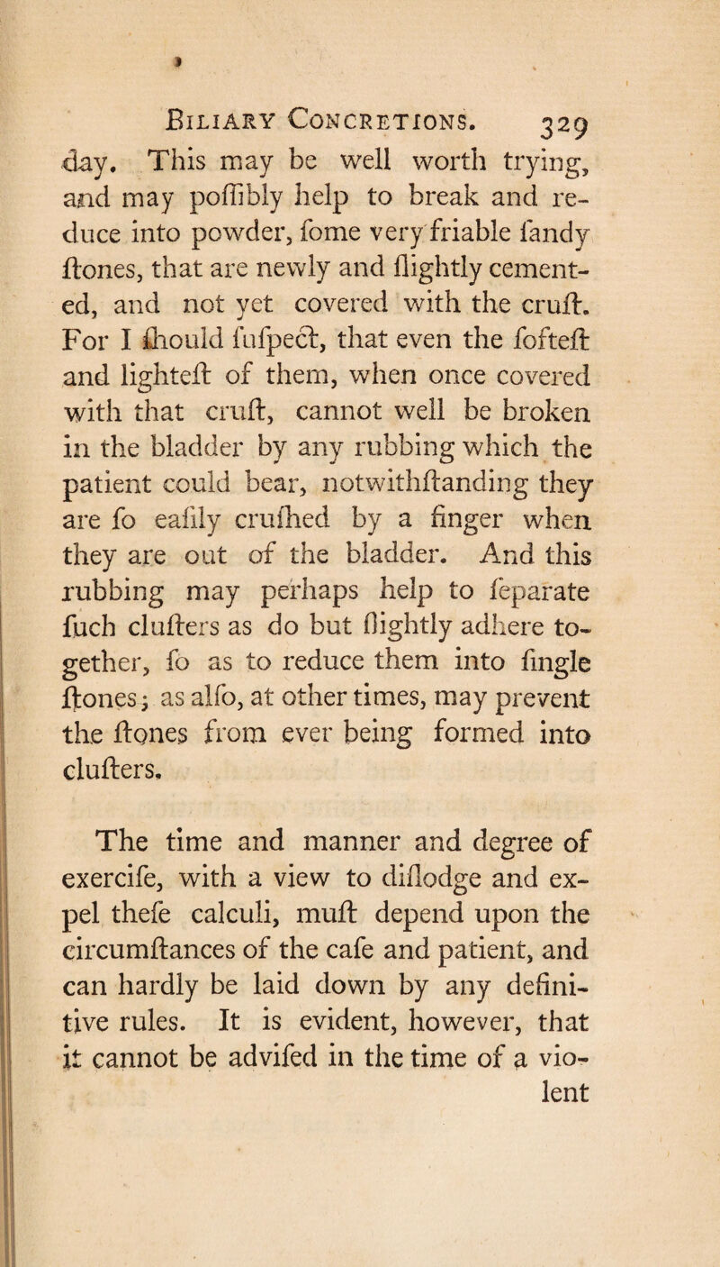 clay. This may be well worth trying, and may poffibly help to break and re¬ duce into powder, fome very friable landy ftones, that are newly and flightly cement¬ ed, and not yet covered with the cruft. For I fliould fufpect, that even the fofteft and lighted: of them, when once covered with that cruft, cannot well be broken in the bladder by any rubbing which the patient could bear, notwithftanding they are fo ealiiy crufhed by a finger when they are out of the bladder. And this rubbing may perhaps help to feparate fuch clufters as do but flightly adhere to¬ gether, fo as to reduce them into fingle ftones; as alfo, at other times, may prevent the ftqnes from ever being formed into clufters. The time and manner and degree of exercife, with a view to diflodge and ex¬ pel thefe calculi, muft depend upon the circumftances of the cafe and patient, and can hardly be laid down by any defini¬ tive rules. It is evident, however, that it cannot be advifed in the time of a vio¬ lent