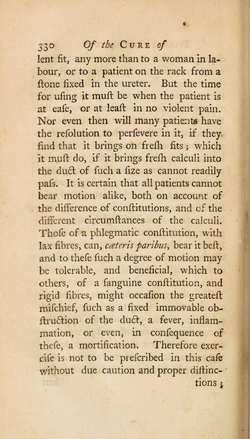 lent fit, any more than to a woman in la¬ bour, or to a patient on the rack from a flone fixed in the ureter. But the time for ufing it muft be when the patient is at eafe, or at ieaft in no violent pain. Nor even then will many patients have the refolution to perfevere in it, if they find that it brings on frefh fits; which it muft do, if it brings frefh calculi into the du£t of fuch a fize as cannot readily pafs. It is certain that all patients cannot bear motion alike, both on account of the difference of conftitutions, and of the different circumftances of the calculi. Thofe of a phlegmatic conftitution, with lax fibres, can, cceteris paribus, bear it beft, and to thefe fuch a degree of motion may be tolerable, and beneficial, which to others, of a fanguine conftitution, and rigid fibres, might occafion the greateft mifchief, fuch as a fixed immovable ob- ftru&ion of the duct, a fever, inflam¬ mation, or even, in confequence of thefe, a mortification. Therefore exer- cife is not to be prefcribed in this cafe without due caution and proper diftinc-