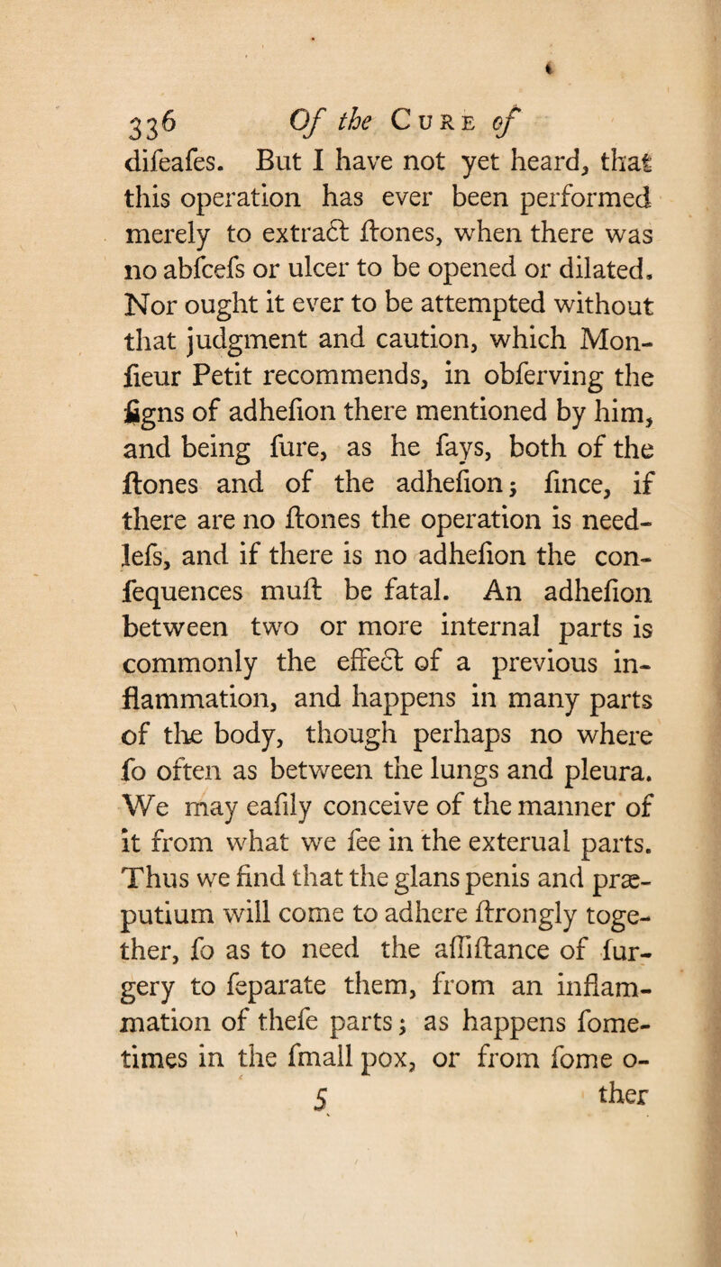 difeafes. But I have not yet heard, that this operation has ever been performed merely to extract ftones, when there was no abfcefs or ulcer to be opened or dilated. Nor ought it ever to be attempted without that judgment and caution, which Mon- lieur Petit recommends, in obferving the figns of adhefion there mentioned by him, and being fure, as he fays, both of the ftones and of the adhefion; fince, if there are no ftones the operation is need- lefs, and if there is no adhefion the con- fequences mull be fatal. An adhefion between two or more internal parts is commonly the effect of a previous in¬ flammation, and happens in many parts of tire body, though perhaps no where fo often as between the lungs and pleura. We may eafily conceive of the manner of it from what we fee in the exterual parts. Thus we find that the glans penis and prse- putium will come to adhere ftrongly toge¬ ther, fo as to need the affiftance of fur- gery to feparate them, from an inflam¬ mation of thefe parts; as happens fome- times in the fmail pox, or from fome o- 5 ther