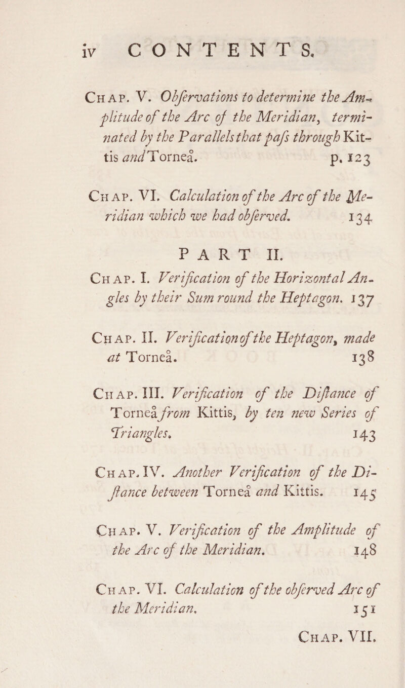 Chap. V. Obfervations to determine the Am* plitude of the Arc of the Meridian, termi¬ nated by the 'Parallels that pafs through Kit- tis and Tornea. p. ï 2 3 Chap. VI, Calculation of the Arc of the Me¬ ridian which we hadobferved, 134 PART II. Chap. I. Verification of the Horizontal An¬ gles by their Sum round the Heptagon. 137 Chap. II. Verifcationof the Heptagon^ made at Tornea. 138 Chap. III. Verification of the Difiance oj Tornea from Kittis, by ten new Series of Vriangles. 143 Chap. IV. Another Verification of the Di- fiance between Tornea and Kittis. 145 Chap. V. Verification of the Amplitude of the Arc of the Meridian. 148 Chap. VI. Calculation of the obferved Arc of the Meridian. 151 Chap. VII.