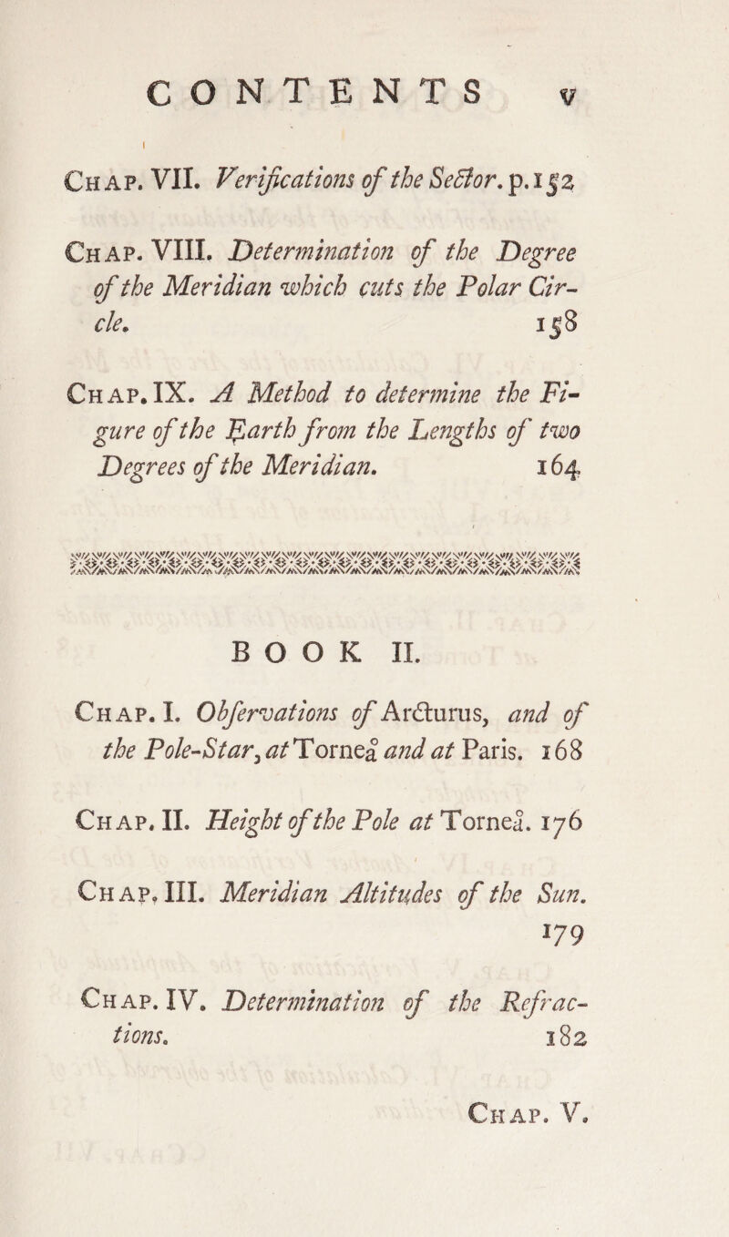 I Chap* VIL Verifications of the Sefflor. p. i52 Chap* VIII, Determination of the Degree of the Meridian which cuts the Polar Cir¬ cle„ 158 Chap.IX. A Method to determine the Fi¬ gure of the Farth from the Lengths of two Degrees of the Meridian. 164 BOOK IL Chap. I. Ohfervations of Ardlurus, and of the Pole-Starz at Tornea and at Paris. 168 Chap, IL Height of the Pole at Tornea. 176 1 Chap, III. Meridian Altitudes of the Sun. 179 Chap. IV. Determination of the Refrac¬ tions\ 182