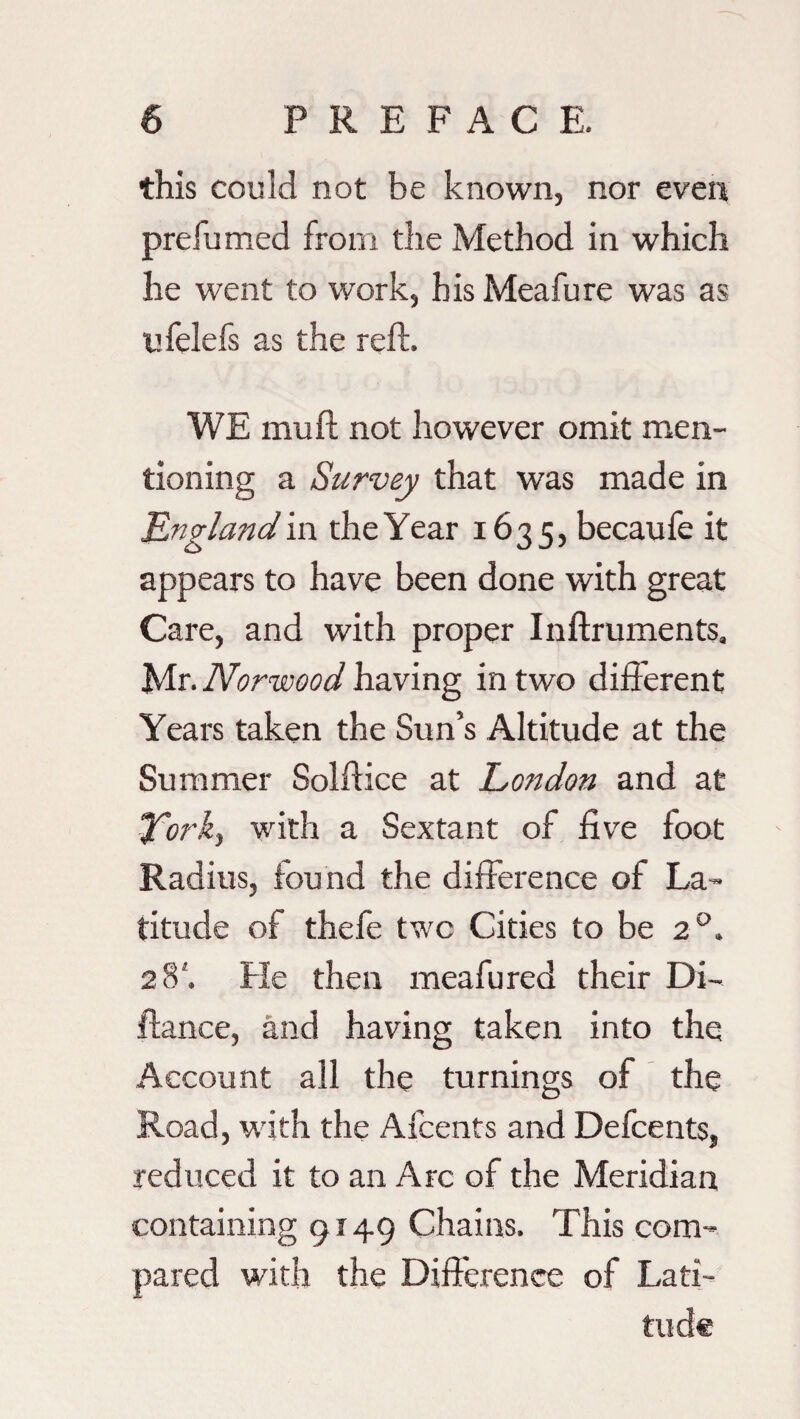 this could not be known, nor even prefumed from the Method in which he went to work, his Meafure was as ufelefs as the reft. WE mu ft not however omit men¬ tioning a Survey that was made in England in the Year 1635, becaufe it appears to have been done with great Care, and with proper Inftruments, Mr. Norwood having in two diff erent Years taken the Sun’s Altitude at the Summer Solftice at London and at York) with a Sextant of five foot Radius, found the difference of La¬ titude of thefe two Cities to be 20. 28'. He then meafured their Di~ fiance, and having taken into the Account all the turnings of the Road, with the Afcents and Defcents, reduced it to an Arc of the Meridian containing 9149 Chains. This com¬ pared with the Difference of Lati¬ tude