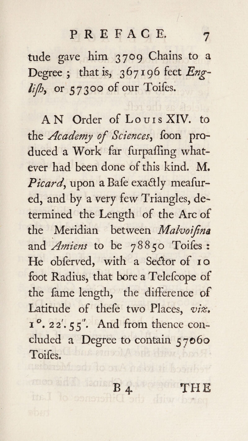 tude gave him 3709 Chains to a Degree; that is, 367196 feet Eng- lifhy or 57300 of our Toifes. AN Order of Louis XIV. to the Academy of Sciences, loon pro¬ duced a Work far furpalling what¬ ever had been done of this kind. M. Picardy upon a Bafe exactly meafur- ed, and by a very few Triangles, de¬ termined the Length of the Arc of the Meridian between Mahoifm and Amiens to be 78850 Toifes : He obferved, with a Sedtor of 10 foot Radius, that bore a Telefcope of the fame length, the difference of Latitude of thefe two Places, viz. i°. 22'. 55 '. And from thence con¬ cluded a Degree to contain <57060 Toifes.