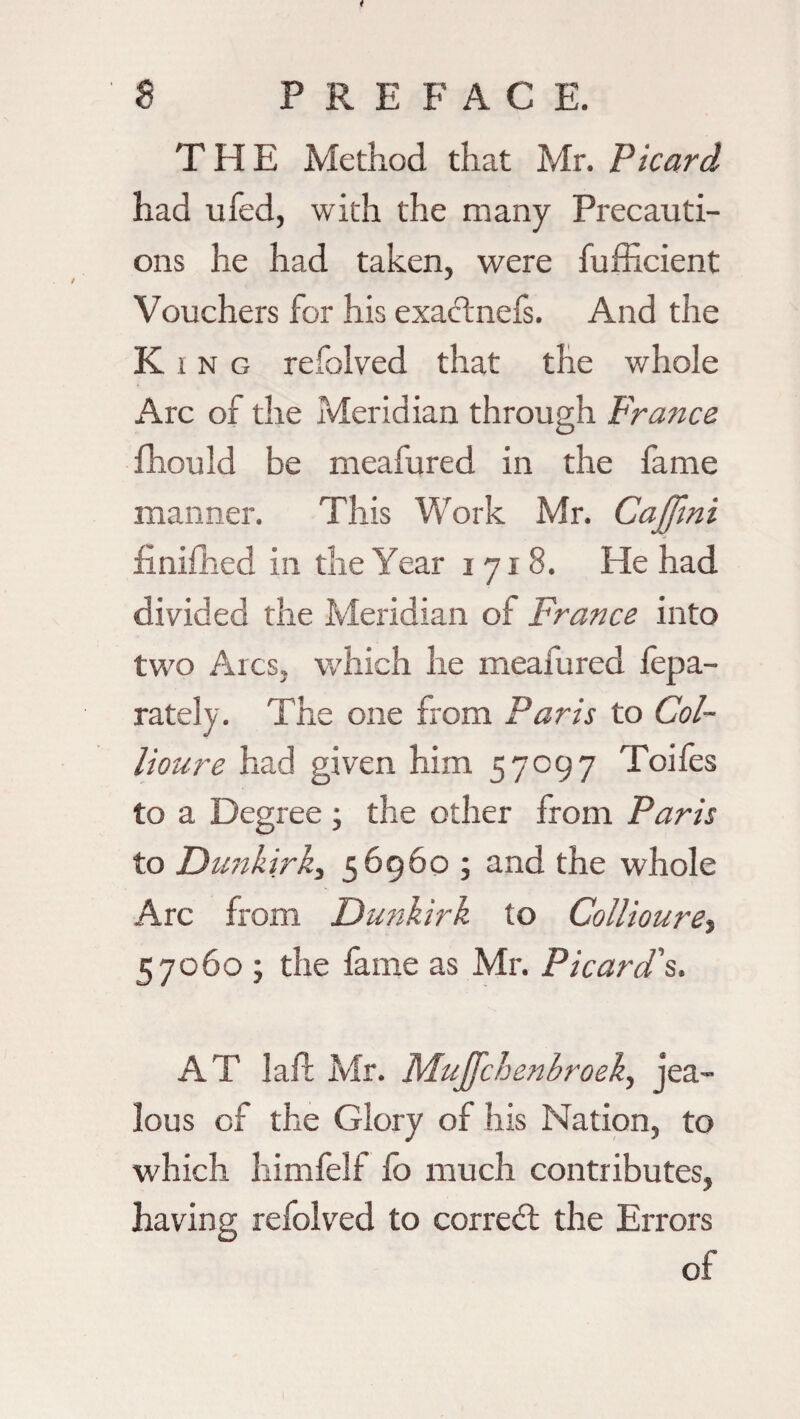 i 8 PREFACE. THE Method that Mr. Picard had ufed, with the many Precauti¬ ons he had taken, were fufficient Vouchers for his exadtnefs. And the K i n g refolved that the whole Arc of the Meridian through France fhould be meafured in the fame manner. This Work Mr. Cajfini finifhed in the Year 1718. He had divided the Meridian of France into two Arcs, which he meafured fepa- rately. The one from Paris to Col- lioure had given him 57097 Toifes to a Degree ; the other from Paris to Dunkirk, 56960 ; and the whole Arc from Dunkirk to Collioure> 57060 ; the fame as Mr. Picard's. AT lad; Mr. Mujjchenbroek, jea¬ lous of the Glory of his Nation, to which himfelf fo much contributes, having refolved to correct the Errors of