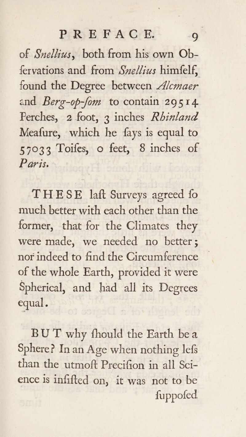 of Snelliusy both from his own Ob- fervations and from Snellius himfelf, found the Degree between Alcmaer and Berg-op-fom to contain 29514 Perches, 2 foot, 3 inches Rhinland Meafure, which he fays is equal to 57033 Toifes, o feet, 8 inches of Paris. THESE laft Surveys agreed fo much better with each other than the former, that for the Climates they were made, we needed no better ; nor indeed to find the Circumference of the whole Earth, provided it were Spherical, and had all its Degrees equal. BUT why fhould the Earth be a Sph ere ? In an Age when nothing lels than the utmoft Precifion in all Sci¬ ence is infilled on, it was not to be fuppofed