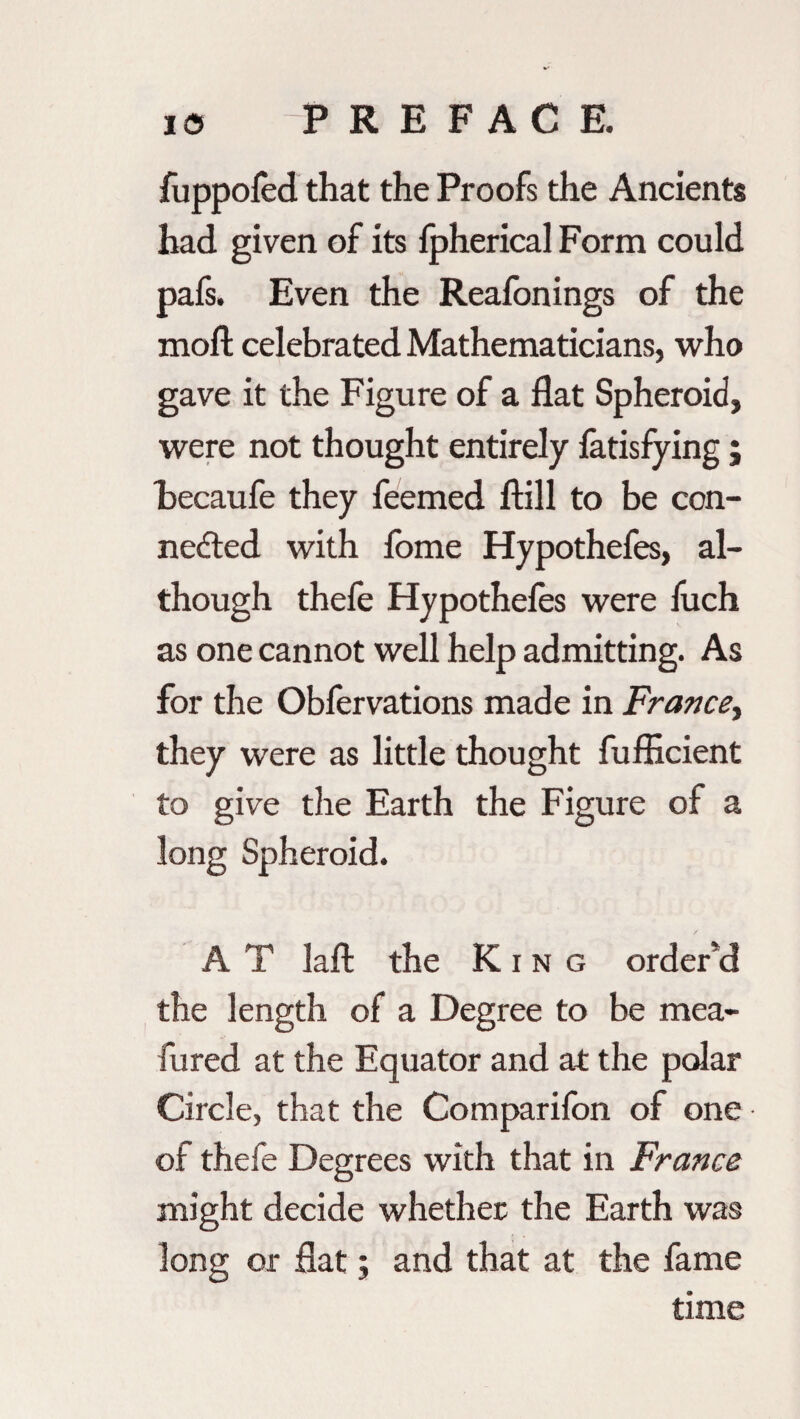 fuppofed that the Proofs the Ancients had given of its fpherical Form could pafs. Even the Reafonings of the moft celebrated Mathematicians, who gave it the Figure of a flat Spheroid, were not thought entirely fatisfying ; becaufe they feemed ftill to be con¬ nected with fome Hypothefes, al¬ though thefe Hypothefes were fuch as one cannot well help admitting. As for the Obfervations made in France, they were as little thought fufficient to give the Earth the Figure of a long Spheroid. A T laft the King order'd the length of a Degree to be mea- fured at the Equator and at the polar Circle, that the Comparifon of one of thefe Degrees with that in France might decide whether the Earth was long or flat ; and that at the fame time