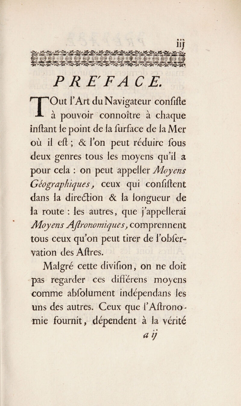 P RE F A CE. TOut l’Art du Navigateur confifte à pouvoir connoître à chaque inftant ie point de la furface de la Mer où il eft ; & l’on peut réduire fous deux genres tous les moyens qu’il a pour cela : on peut appeller Moyens Géographiques, ceux qui confident dans la direction & la longueur de la route : les autres, que j’appellerai Moyens Agronomiques, comprennent tous ceux qu’on peut tirer de l’obfer- vation des Aftres. Malgré cette divifion, on ne doit pas regarder ces différens moyens comme abfolument indépendans les uns des autres. Ceux que f Aftrono- mie fournit, dépendent à la vérité a ij