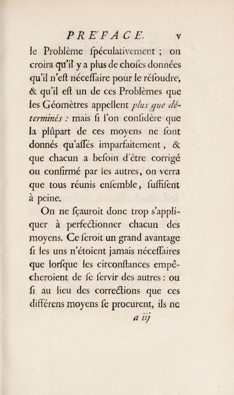 le Problème ipéculativement ; on croira qu’il y a plus de choies données qu’il n’eil néceffaire pour le réioudre, & qu’il elt un de ces Problèmes que les Géomètres appellent plus que dé¬ terminés : mais fi l’on confidère que la plupart de ces moyens ne font donnés qu’afles imparfaitement, & que chacun a befoin d’être corrigé ou confirmé par ies autres, on verra que tous réunis enfemble, fuffiiènt à peine. On ne fçauroit donc trop s’appli¬ quer à perfectionner chacun des moyens. Ce feroit un grand avantage fi les uns n’étoient jamais nécelfaires que lorfque les circonftances empê¬ cheraient de fe fervir des autres : ou fi au lieu des congédiions que ces différens moyens fe procurent, ils ne a u)